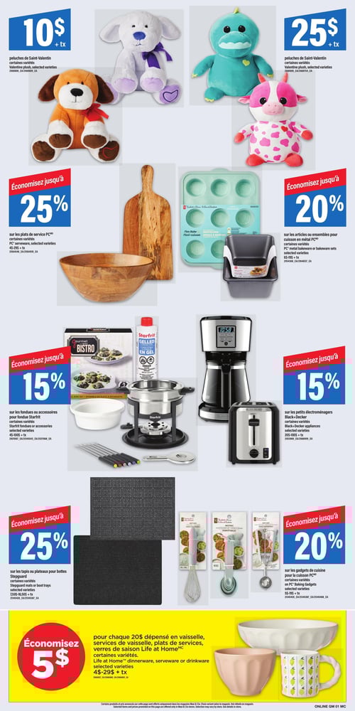 Circulaire Maxi - Page 15. La page présente plusieurs offres sur des articles pour la maison et des cadeaux. En haut à gauchedeux peluches de Saint-Valentinun chien marron et un chien blancsont offertes à 10 $ chacune. En haut à droitedeux autres peluches de Saint-Valentinun dinosaure vert et une vache rosesont à 25 $ chacune. Au centre gaucheéconomisez jusqu'à 25 % sur les plats de service PCincluant une planche à découper en bois et un grand bol de service en bois. Au centre droitjusqu'à 20 % de rabais sur les articles ou ensembles de cuisson en métal PCcomme un moule à muffins en silicone turquoise et un moule à pain en métal gris. Au milieu de la page à gaucheprofitez de jusqu'à 15 % de rabais sur les fondues ou accessoires Starfritincluant un ensemble à fonduedu combustible en gel et des plats d'escargots Gourmet Bistro. Au milieu de la page à droitejusqu'à 15 % de rabais sur les petits électroménagers Black+Deckercomme une cafetière et un grille-pain. En bas à gaucheéconomisez jusqu'à 25 % sur les tapis ou plateaux pour bottes Stepguardprésentés en deux modèles texturés gris foncé. En bas à droitejusqu'à 20 % de rabais sur les gadgets de cuisine PCincluant un fouetdes cuillères à mesurer et une cuillère à crème glacée. Enfinune offre spéciale en bas de page permet d'économiser 5 $ pour chaque 20 $ dépensé en vaisselleservices de vaisselleplats de service ou verres de saison Life at Homeillustrés par un grand bol de service blancun bol rose et une tasse blanche décorée de citrons jaunes.