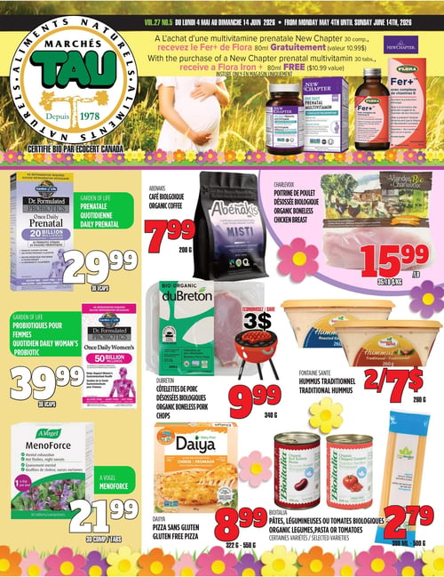Circulaire TAU Marché d'alimentation Naturelle - Page 1. En haut de page, une offre spéciale : à l'achat d'une multivitamine prénatale New Chapter de 30 comprimés, recevez gratuitement un Fer+ Flora de 80 ml (valeur 10,99 $). En bas à gauche, les probiotiques prénataux quotidiens Garden of Life Dr. Formulated de 20 milliards d'UFC sont à 29,99 $ pour 30 capsules. Juste en dessous, les probiotiques pour femmes Garden of Life Dr. Formulated de 50 milliards d'UFC sont à 39,99 $ pour 30 capsules. Encore plus bas, A.Vogel Menoforce pour l'épuisement mental et les bouffées de chaleur est à 21,99 $ pour 30 comprimés. Au centre, le café biologique Abenakis Misti de 200 g est à 7,99 $. En dessous, économisez 3 $ sur les côtelettes de porc désossées biologiques DuBreton de 340 g, offertes à 9,99 $. Plus bas, la pizza sans gluten Daiya de 322 g à 550 g est à 8,99 $. À droite, la poitrine de poulet désossée biologique Charlevoix est à 15,99 $ la livre (35,18 $ le kg). En dessous, l'hummus traditionnel Fontaine Santé de 260 g est offert à 2 pour 7 $. Enfin, les pâtes, légumineuses ou tomates biologiques Bioitalia de 398 ml à 500 g, certaines variétés, sont à 2,79 $.