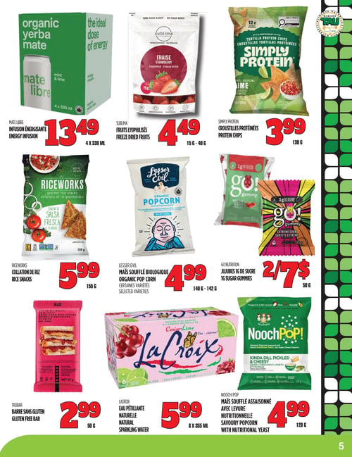 Circulaire TAU Marché d'alimentation Naturelle - Page 5. La page présente neuf produits alimentaires. En haut à gauche, l'infusion énergisante Mate Libre est à 13,49 $ pour 4 x 330 ml. Au centre, les fruits lyophilisés Sublima (fraises) sont à 4,49 $ pour 15 g à 40 g. À droite, les croustilles protéinées Simply Protein sont à 3,99 $ pour 130 g.
La rangée du milieu commence avec les collations de riz Riceworks saveur salsa fresca à 5,99 $ pour 155 g. Au centre, le maïs soufflé biologique Lesser Evil (certaines variétés) est à 4,99 $ pour 140 g à 142 g. À droite, les jujubes 1 g de sucre Go Nutrition sont offerts à 2 pour 7 $ pour 50 g.
La rangée du bas présente la barre sans gluten Trubar à 2,99 $ pour 50 g. Au centre, l'eau pétillante naturelle LaCroix est à 5,99 $ pour 8 x 355 ml. Enfin, à droite, le maïs soufflé assaisonné avec levure nutritionnelle Nooch Pop (genre cornichon à l'aneth et "cheesy") est à 4,99 $ pour 120 g.