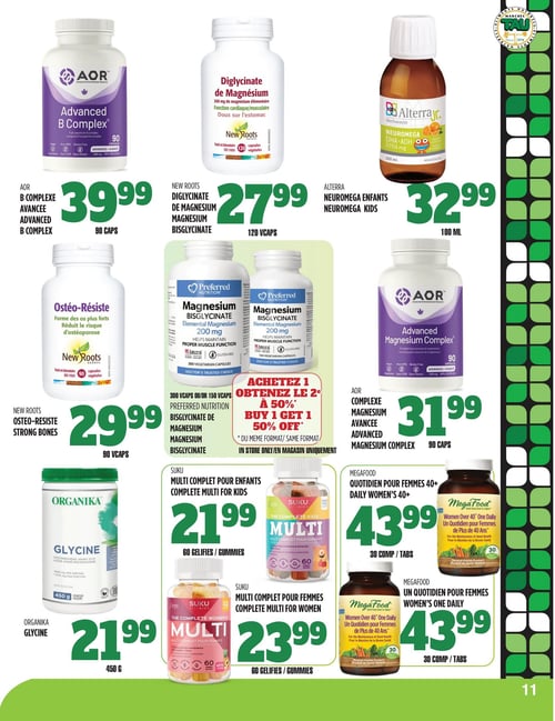 Circulaire TAU Marché d'alimentation Naturelle - Page 11. La page présente des suppléments et vitamines. En haut à gauche, le B Complexe Avancée de AOR, 90 capsules, est à 39,99 $. Au centre, le Diglycinate de Magnésium de New Roots, 120 capsules végétales, est à 27,99 $. À droite, le Neuromega Enfants de Alterra, 100 ml, est à 32,99 $. En dessous, à gauche, l'Ostéo-Résiste de New Roots, 90 capsules végétales, est à 29,99 $. Au centre, le Bisglycinate de Magnésium de Preferred Nutrition, en formats de 300 ou 150 capsules végétales, est offert avec un rabais de 50 % sur le deuxième produit acheté de même format, en magasin seulement. À droite, le Complexe Magnésium Avancée de AOR, 90 capsules, est à 31,99 $. En bas à gauche, la Glycine de Organika, 450 grammes, est à 21,99 $. Au centre, le Multi Complet pour Enfants de Suku, 60 gélifiés, est à 21,99 $. À sa droite, le Multi Complet pour Femmes de Suku, 60 gélifiés, est à 23,99 $. Enfin, à l'extrême droite, le Quotidien pour Femmes 40+ de MegaFood, 30 comprimés, est à 43,99 $, et le Un Quotidien pour Femmes de MegaFood, 30 comprimés, est également à 43,99 $.