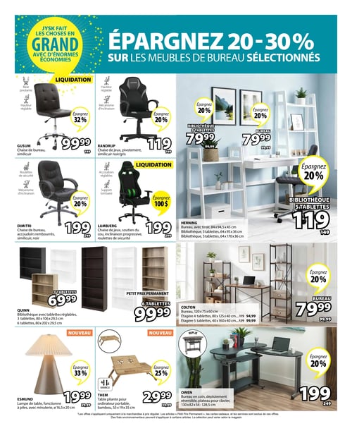 Circulaire Jysk - Page 10. La page met en vedette des économies de 20 à 30 % sur les meubles de bureau sélectionnés, avec le slogan "Jysk fait les choses en grand avec d'énormes économies".

Dans la section des chaises de bureau et de jeu, une chaise de bureau GUSUM en similicuir avec base pivotante et hauteur réglable est offerte à 99,99 $, une économie de 32 %. La chaise de jeu RANDRUP en similicuir noir/gris, avec pivotement, hauteur réglable et mécanisme d'inclinaison, est à 119 $, une économie de 20 %. Plus bas, la chaise de bureau DIMITRI en similicuir noir avec accoudoirs rembourrés, roulettes de sécurité et mécanisme d'inclinaison est à 199 $, une économie de 20 %. La chaise de jeu LAMBJERG, avec soutien du cou, inclinaison progressive et roulettes de sécurité, est à 199 $, une économie de 100 $.

Dans la section des meubles de bureau et bibliothèques, le bureau HERNING avec tiroir (84x94,5x45 cm) est à 79,99 $, une économie de 20 %. La bibliothèque HERNING à 3 tablettes (64x95x36 cm) est également à 79,99 $, une économie de 20 %, et la version à 5 tablettes (64x170x36 cm) est à 119 $, une économie de 20 %. La bibliothèque QUINN avec tablettes réglables est disponible en version 3 tablettes (80x106x29,5 cm) à 69,99 $ et en version 6 tablettes (80x202x29,5 cm) à 99,99 $. Le bureau COLTON (120x75x60 cm) est à 94,99 $, l'étagère COLTON à 4 tablettes (80x125x40 cm) est à 94,99 $, et l'étagère COLTON à 5 tablettes (40x160x40 cm) est à 99,99 $. Le bureau COLTON bénéficie d'une économie de 20 %.

En bas de page, une lampe de table ESMUND fonctionnant à piles avec minuterie (diamètre 16,5x20 cm) est à 19,99 $, une économie de 33 %. Une nouvelle table pliante THEM pour ordinateur portable en bambou (55x19x35 cm) est à 29,99 $, une économie de 25 %. Enfin, un bureau en coin OWEN déploiement réversible avec plateau pour clavier (130x82x54-128,5 cm) est à 199 $, une économie de 20 %.