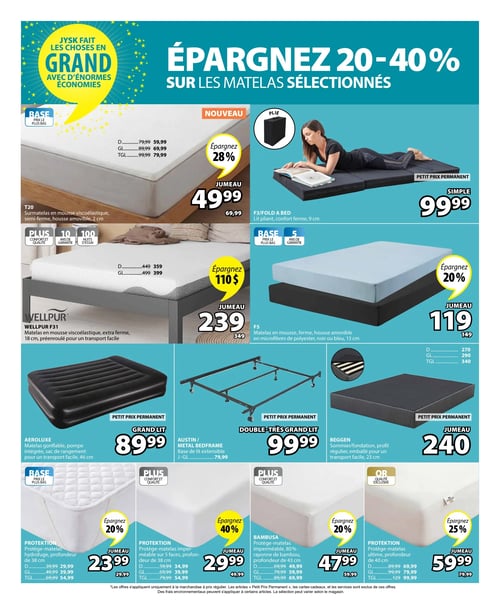 Circulaire Jysk - Page 11. La page annonce des économies de 20 à 40 % sur les matelas sélectionnés. En haut à gauche, un surmatelas T20 en mousse viscoélastique, semi-ferme, de 2 cm d'épaisseur, est offert à partir de 49,99 $ pour le format jumeau (anciennement 69,99 $), soit une économie de 28 %. Les formats double, grand lit et très grand lit sont respectivement à 59,99 $, 69,99 $ et 79,99 $. À droite, un lit pliant F3, confort ferme, de 9 cm, est un petit prix permanent à 99,99 $ pour le format simple. Au centre gauche, le matelas WELLPUR F31 en mousse viscoélastique extra ferme, de 18 cm, préenroulé, est à 239 $ pour le format jumeau (anciennement 349 $), une économie de 110 $. Les formats double et grand lit sont à 359 $ et 399 $. Au centre droit, le matelas F5 en mousse ferme, avec housse amovible en microfibres de polyester (noir ou bleu), de 13 cm, est à 119 $ pour le format jumeau (anciennement 149 $), une économie de 20 %. En bas, une rangée de trois produits : à gauche, le matelas gonflable AEROLUXE avec pompe intégrée et sac de rangement, de 46 cm, est un petit prix permanent à 89,99 $ pour le grand lit. Au centre, la base de lit extensible AUSTIN est un petit prix permanent à 99,99 $ pour le double-très grand lit. À droite, le sommier/fondation BEGGEN, profil régulier, emballé pour un transport facile, de 23 cm, est à 240 $ pour le format jumeau. Les formats double, grand lit et très grand lit sont à 270 $, 290 $ et 340 $. Enfin, une rangée de quatre protège-matelas : le protège-matelas PROTEKTION hydrofuge, profondeur de 38 cm, est à 23,99 $ pour le jumeau (anciennement 29,99 $), une économie de 20 %. Les formats double, grand lit et très grand lit sont à 29,99 $, 39,99 $ et 54,99 $. Le protège-matelas PROTEKTION imperméable sur 5 faces, profondeur de 38 cm, est à 29,99 $ pour le jumeau (anciennement 49,99 $), une économie de 40 %. Les formats double, grand lit et très grand lit sont à 34,99 $, 39,99 $ et 59,99 $. Le protège-matelas BAMBUSA en 80 % rayonne de bambou, profondeur de 43 cm, est à 47,99 $ pour le jumeau (anciennement 59,99 $), une économie de 20 %. Les formats double, grand lit et très grand lit sont à 49,99 $, 59,99 $ et 69,99 $. Le protège-matelas PROTEKTION ultime, profondeur de 40 cm, est à 59,99 $ pour le jumeau (anciennement 79,99 $), une économie de 25 %. Les formats double, grand lit et très grand lit sont à 69,99 $, 79,99 $ et 99,99 $.