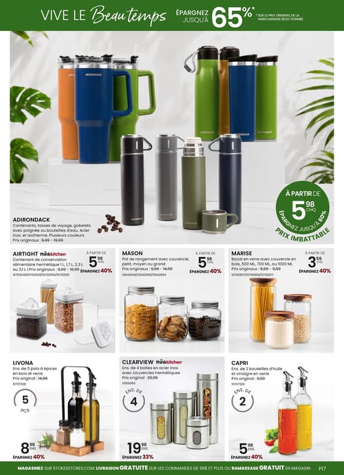 Circulaire Stokes - Page 17. La page est intitulée "VIVE LE Beau temps" et annonce des économies allant jusqu'à 65 % sur le prix original de la marchandise sélectionnée. La section supérieure présente des produits Adirondack, incluant des contenants, tasses de voyage, gobelets avec poignée et bouteilles d'eau en acier inoxydable et isothermes, disponibles en plusieurs couleurs. Les prix originaux varient de 9,99 $ à 19,99 $, avec un prix imbattable à partir de 5,98 $ chacun, permettant d'économiser jusqu'à 60 %.
La section inférieure est divisée en trois colonnes. À gauche, les contenants de conservation alimentaire hermétiques Airtight thinkkitchen (1 L, 1,7 L, 2,3 L ou 3,1 L) sont offerts à partir de 5,98 $ chacun (prix originaux de 9,99 $ à 19,99 $), une économie de 40 %. En dessous, l'ensemble de 5 pots à épices Livona en bois et verre est à 8,98 $ (prix original 14,99 $), soit 40 % de rabais.
Au centre, les pots de rangement Mason avec couvercle (petits, moyens ou grands) sont à partir de 5,98 $ chacun (prix originaux de 9,99 $ à 14,99 $), une économie de 40 %. En dessous, l'ensemble de 4 boîtes Clearview thinkkitchen en acier inoxydable avec couvercles hermétiques est à 19,98 $ (prix original 29,99 $), soit 33 % de rabais.
À droite, les bocaux en verre Marise avec couvercle en bois (500 ml, 700 ml ou 1000 ml) sont à partir de 3,59 $ chacun (prix originaux de 5,99 $ à 9,99 $), une économie de 40 %. En dessous, l'ensemble de 2 bouteilles d'huile et vinaigre Capri en verre est à 5,98 $ (prix original 9,99 $), soit 40 % de rabais.
Le bas de page indique "MAGASINEZ SUR STOKESSTORES.COM: LIVRAISON GRATUITE SUR LES COMMANDES DE 99$ ET PLUS OU RAMASSAGE GRATUIT EN MAGASIN".