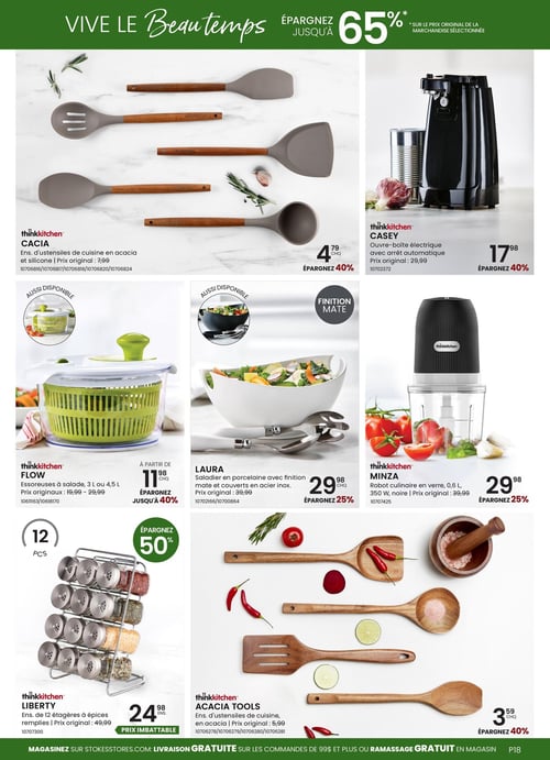 Circulaire Stokes - Page 18. La page annonce des économies allant jusqu'à 65 % sur le prix original de la marchandise sélectionnée. On y trouve plusieurs articles de cuisine.
En haut à gauche, l'ensemble d'ustensiles de cuisine thinkkitchen CACIA en acacia et silicone est à 4,79 $ (prix original 7,99 $), soit 40 % de rabais.
À droite, l'ouvre-boîte électrique thinkkitchen CASEY avec arrêt automatique est à 17,98 $ (prix original 29,99 $), soit 40 % de rabais.
Au centre gauche, les essoreuses à salade thinkkitchen FLOW de 3 L ou 4,5 L sont offertes à partir de 11,98 $ (prix originaux 19,99 $ - 29,99 $), avec jusqu'à 40 % de rabais. Une version différente est aussi disponible.
Au centre, le saladier LAURA en porcelaine avec finition mate et ses couverts en acier inoxydable sont à 29,98 $ (prix original 39,99 $), soit 25 % de rabais. Une version différente est aussi disponible.
Au centre droit, le robot culinaire thinkkitchen MINZA en verre, 0,6 L, 350 W, noir, est à 29,98 $ (prix original 39,99 $), soit 25 % de rabais.
En bas à gauche, l'ensemble de 12 étagères à épices remplies thinkkitchen LIBERTY est à 24,98 $ (prix original 49,99 $), soit 50 % de rabais, présenté comme un prix imbattable.
En bas à droite, l'ensemble d'ustensiles de cuisine thinkkitchen ACACIA TOOLS en acacia est à 3,59 $ (prix original 5,99 $), soit 40 % de rabais.
En bas de page, il est mentionné de magasiner sur stokestores.com pour la livraison gratuite sur les commandes de 99 $ et plus ou le ramassage gratuit en magasin.