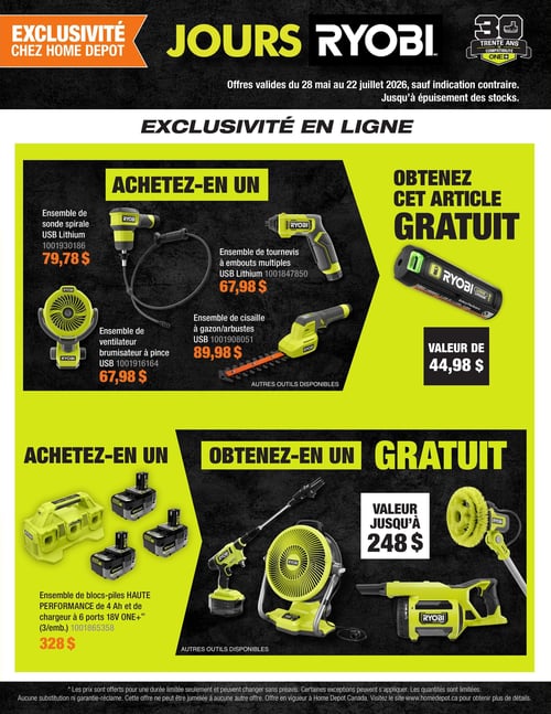 Circulaire Home Depot - Page 4. C'est les Jours Ryobi, avec des offres valides du 28 mai au 22 juillet 2026. La page présente des exclusivités en ligne. Dans la première section, achetez un article parmi les suivants : un ensemble de sonde spirale USB Lithium à 79,78 $, un ensemble de ventilateur brumisateur à pince USB à 67,98 $, un ensemble de tournevis à embouts multiples USB Lithium à 67,98 $, ou un ensemble de cisaille à gazon et arbustes USB à 89,98 $. Obtenez gratuitement une batterie USB Lithium d'une valeur de 44,98 $. La deuxième section propose d'acheter un ensemble de blocs-piles HAUTE PERFORMANCE de 4 Ah et un chargeur à 6 ports 18V ONE+ (3 par emballage) pour 328 $. Obtenez gratuitement un article d'une valeur allant jusqu'à 248 $, comme un nettoyeur haute pression, un ventilateur ou une brosse de nettoyage. Les prix sont offerts pour une durée limitée, les quantités sont limitées et l'offre ne peut être jumelée.