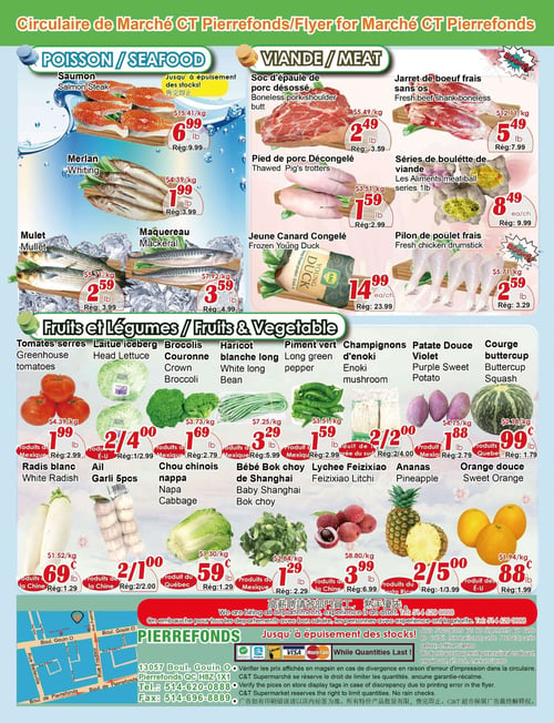 Circulaire Marché C & T - Page 4. La section "Poisson" propose le saumon (steak) à 6,99 $ la livre (rég. 9,99 $), le merlan à 1,99 $ la livre (rég. 3,99 $), le mulet à 2,59 $ la livre (rég. 3,99 $) et le maquereau à 3,59 $ la livre (rég. 4,99 $). Tous ces articles sont offerts jusqu'à épuisement des stocks.
La section "Viande" inclut le soc d'épaule de porc désossé à 2,49 $ la livre (rég. 3,59 $), le jarret de bœuf frais sans os à 5,49 $ la livre (rég. 7,99 $), le pied de porc décongelé à 1,59 $ la livre (rég. 2,99 $), les séries de boulette de viande Les Aliments (1 livre) à 8,49 $ l'unité (rég. 9,99 $), le jeune canard congelé à 14,99 $ l'unité (rég. 23,99 $) et le pilon de poulet frais à 2,59 $ la livre (rég. 3,29 $).
La section "Fruits et Légumes" présente les tomates serres à 1,99 $ la livre (rég. 2,99 $), la laitue iceberg à 2 pour 4,00 $ (rég. 1 pour 2,99 $), les brocolis (couronne) à 1,69 $ la livre (rég. 2,79 $), le haricot blanche long à 3,29 $ la livre (rég. 5,99 $), le piment vert long à 1,59 $ la livre (rég. 2,99 $), les champignons d'enoki à 2 pour 2,00 $ (rég. 2 pour 4,00 $), la patate douce violet à 1,88 $ la livre (rég. 2,79 $), la courge buttercup à 0,99 $ la livre (rég. 1,79 $), le radis blanc à 0,69 $ la livre (rég. 1,29 $), l'ail (5 morceaux) à 2 pour 1,00 $ (rég. 2 pour 2,00 $), le chou chinois nappa à 0,59 $ la livre (rég. 1,29 $), le bébé bok choy de Shanghai à 1,29 $ la livre (rég. 2,29 $), le lychee Feizixiao à 3,99 $ la livre (rég. 6,99 $), l'ananas à 2 pour 5,00 $ (rég. 1 pour 3,99 $) et l'orange douce à 0,88 $ la livre (rég. 1,99 $).
En bas de page, une section indique que le magasin embauche pour tous les départements. L'adresse est 13057 Boul. Gouin O, Pierrefonds QC H8Z 1X1. Les numéros de téléphone et de fax sont 514-620-0888 et 514-696-8889. Le magasin n'accepte pas les règlements par carte de crédit internationale, carte prépayée ou carte cadeau American Express. Les logos Visa, Mastercard et Interac sont affichés. Une note légale mentionne de vérifier les prix en magasin et que le marché se réserve le droit de limiter les quantités.