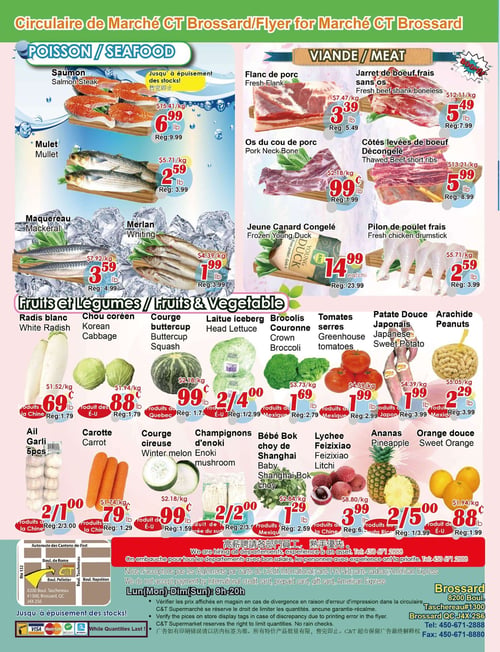 Circulaire Marché C & T - Page 4. La section poissonnerie propose le saumon, steak à 6,99 $ la livre (rég. 9,99 $), le mulet à 2,59 $ la livre (rég. 3,99 $), le maquereau à 3,59 $ la livre (rég. 4,99 $) et le merlan à 1,99 $ la livre (rég. 3,99 $). La section boucherie offre le flanc de porc à 3,39 $ la livre (rég. 5,49 $), le jarret de bœuf frais sans os à 5,49 $ la livre (rég. 7,99 $), les os du cou de porc à 0,99 $ la livre (rég. 1,99 $) et les côtes levées de bœuf décongelées à 5,99 $ la livre (rég. 8,99 $). On y trouve aussi le jeune canard congelé à 14,99 $ l'unité (rég. 23,99 $) et le pilon de poulet frais à 2,59 $ la livre (rég. 3,99 $). La section fruits et légumes présente le radis blanc à 0,69 $ la livre (rég. 1,79 $), le chou coréen à 0,88 $ la livre (rég. 1,79 $), la courge buttercup à 0,99 $ la livre (rég. 1,79 $), la laitue iceberg à 2 pour 4,00 $ (rég. 1/2,99 $), les brocolis couronne à 1,69 $ la livre (rég. 2,79 $), les tomates serres à 1,99 $ la livre (rég. 2,99 $), la patate douce japonaise à 1,99 $ la livre (rég. 3,99 $) et les arachides à 2,29 $ la livre (rég. 3,99 $). Également disponibles : l'ail, 5 pièces pour 2,00 $ (rég. 2/3,00 $), la carotte à 0,79 $ la livre (rég. 1,29 $), la courge cireuse à 0,99 $ la livre (rég. 1,59 $), les champignons d'enoki à 2 pour 2,00 $ (rég. 2/2,50 $), le bébé bok choy de Shanghai à 1,29 $ la livre (rég. 2,59 $), le lychee Feizixiao à 3,99 $ la livre (rég. 6,99 $), les ananas à 2 pour 5,00 $ (rég. 1/3,99 $) et l'orange douce à 0,88 $ la livre (rég. 1,99 $). Au bas de la page, une carte indique l'emplacement du Marché C & T à Brossard. Des informations sur le recrutement, les modes de paiement acceptés (sauf les cartes de crédit internationales, les cartes prépayées et American Express), les heures d'ouverture (Lun-Dim : 9h-20h) et une clause de non-responsabilité concernant les erreurs d'impression sont affichées. La circulaire mentionne "Jusqu'à épuisement des stocks!".