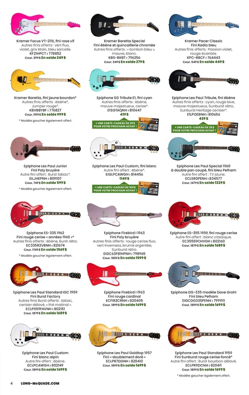Circulaire Long & McQuade Instruments de Musique - Page 4. La page présente une grille de dix-huit guitares électriques de marques Kramer et Epiphone, avec leurs prix et finis disponibles.
En haut, de gauche à droite :
1. Guitare Kramer Focus VT-211S, fini rose vif, offerte à 249 $ (cour. 299 $). Autres finis : vert fluo, violet, gris étain, bleu sarcelle.
2. Guitare Kramer Baretta Special, fini ébène et quincaillerie chromée, à 279 $ (cour. 349 $). Autres finis : "bonbon bleu", mauve, blanc.
3. Guitare Kramer Pacer Classic, fini Radio bleu, à 449 $ (cour. 549 $). Autres finis : Passion violet, rouge écarlate.
Deuxième rangée :
1. Guitare Kramer Baretta, fini jaune bourdon, à 999 $ (cour. 1199 $). Autres finis : ébène, Jumper rouge. Modèle gaucher également offert.
2. Guitare Epiphone SG Tribute E1, fini cyan, à 419 $. Autres finis : ébène, mauve majestueux, cerise. Inclut une carte-cadeau de 25 $.
3. Guitare Epiphone Les Paul Tribute, fini ébène, à 439 $. Autres finis : cyan, rouge lave, mauve majestueux, Sunburst rétro, Sunburst Heritage cerisier. Inclut une carte-cadeau de 25 $.
Troisième rangée :
1. Guitare Epiphone Les Paul Junior, fini Poly bruyère, à 599 $ (cour. 749 $). Autre fini : Burst tabac. Modèle gaucher également offert.
2. Guitare Epiphone Les Paul Custom, fini blanc, à 1149 $. Autre fini : ébène. Inclut une carte-cadeau de 100 $.
3. Guitare Epiphone Les Paul Special 1960 à double pan coupé, fini bleu Pelham, à 1329 $ (cour. 1479 $). Autre fini : jaune.
Quatrième rangée :
1. Guitare Epiphone ES-335 1962, fini rouge cerise « années 1960 », à 1569 $ (cour. 1749 $). Autres finis : ébène, Burst rétro. Modèle gaucher également offert.
2. Guitare Epiphone Firebird 1963, fini Poly bruyère, à 1599 $ (cour. 1859 $). Autres finis : rouge cerise fluo, vert Inverness, brume argentée, Sunburst rétro.
3. Guitare Epiphone ES-355 1959, fini rouge cerise, à 1689 $ (cour. 1879 $). Autre fini : blanc classique.
Cinquième rangée :
1. Guitare Epiphone Les Paul Standard IGC 1959, fini Burst Factory, à 1689 $ (cour. 1879 $). Autres finis Burst : tabac, cerisier délavé, « thé matinal ».
2. Guitare Epiphone Firebird 1963, fini rouge cardinal, à 1699 $ (cour. 1899 $).
3. Guitare Epiphone DG-335 modèle Dave Grohl, fini bleu Pelham, à 1699 $ (cour. 1899 $).
Sixième rangée :
1. Guitare Epiphone Les Paul Custom, fini blanc alpin, à 1699 $ (cour. 1899 $). Autre fini : ébène.
2. Guitare Epiphone Les Paul Goldtop 1957, fini « doublement doré », à 1699 $ (cour. 1899 $).
3. Guitare Epiphone Les Paul Standard 1959, fini Sunburst rouge cerise foncé, à 1699 $ (cour. 1899 $). Autre fini : Burst bourbon délavé. Modèle gaucher également offert.