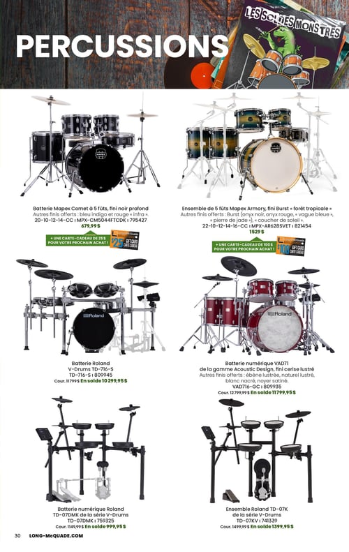 Long & McQuade Instruments de Musique - Page 30. La page est intitulée "PERCUSSIONS" avec une bannière en haut montrant un monstre jouant de la batterie et le texte "LES SOLDES MONSTRES". Six ensembles de batterie sont présentés.
En haut à gauche, une batterie Mapex Comet à 5 fûts, fini noir profond, également disponible en bleu indigo et rouge "infra", pour 679,99 $. Une carte-cadeau de 25 $ est offerte pour le prochain achat.
En haut à droite, un ensemble de 5 fûts Mapex Armory, fini Burst "forêt tropicale", également disponible en Burst (onyx noir, vague bleue, pierre de jade, coucher de soleil), pour 1529 $. Une carte-cadeau de 100 $ est offerte pour le prochain achat.
Au milieu à gauche, une batterie Roland V-Drums TD-716-S, au prix courant de 1179,99 $, en solde à 1029,95 $.
Au milieu à droite, une batterie numérique Roland VAD71 de la gamme Acoustic Design, fini cerise lustré, également disponible en ébène lustré, naturel lustré, blanc nacré et noyer satiné. Son prix courant est de 12799,99 $, en solde à 11799,95 $.
En bas à gauche, une batterie numérique Roland TD-07DMK de la série V-Drums, au prix courant de 1149,99 $, en solde à 999,95 $.
En bas à droite, un ensemble Roland TD-07KV de la série V-Drums, au prix courant de 1499,99 $, en solde à 1399,95 $.