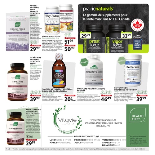 Circulaire Vitavie au Naturel - Page 4. La page présente une variété de suppléments naturels. En haut à gauche, le Probio Suprême pour Femmes de Health First, 30 capsules à libération prolongée, est à 29,99 $. Il contient 50 milliards d'UFC et 10 souches de probiotiques avec extrait de canneberge pour la santé digestive et urinaire. Au centre, les protéines Natural Factors sont offertes : les protéines de petit-lait Whey Factors, saveurs assorties, 1 kg, à 51,99 $, et les protéines végétariennes, 1 kg, à 50,99 $. À droite, la gamme de suppléments pour la santé masculine Prairienaturals inclut le Prost Force, 60 gélules, à 29,99 $ pour le soutien de la prostate, et le Vigor Force, 60 gélules, à 33,99 $ pour favoriser une libido saine et augmenter la testostérone. Au milieu de la page, la L-Théanine Suprême de Health First, 120 comprimés à croquer saveur chocolat, est à 39,99 $. Elle contient 100 mg de L-théanine Suntheanine pour un état détendu et alerte. L'Équilibre d'Aquamega Oméga-3, formats assortis de 225 ml, pour le soutien de l'arthrite et la santé cérébrale, bénéficie d'un rabais de 20 %. Le nouveau Complexe Immunitaire 9 de Provita, 90 capsules, est à 46,49 $ pour le soutien immunitaire. La Betterave de Preferred Nutrition, 195 grammes saveur de baies, pour la santé cardiovasculaire et la circulation sanguine, est à 39,99 $. En bas à gauche, l'Ashwagandha Suprême de Health First, 120 capsules végétales de 300 mg, est à 29,99 $. Il utilise l'extrait de racine KSM-66 pour l'énergie, la gestion du stress et le sommeil. La partie inférieure de la page affiche le logo Vitavie au Naturel, l'adresse (5455 Boul. Des Forges, Trois-Rivières), le numéro de téléphone (819.378.7777), le site web (www.vitavieaunaturel.ca) et les heures d'ouverture du magasin : du lundi au mercredi de 9h30 à 17h30, jeudi et vendredi de 9h30 à 19h, samedi de 9h à 17h, et dimanche fermé. Un avis légal recommande de consulter un professionnel de la santé avant toute thérapie et précise que l'information de la circulaire ne remplace pas l'avis d'un médecin.