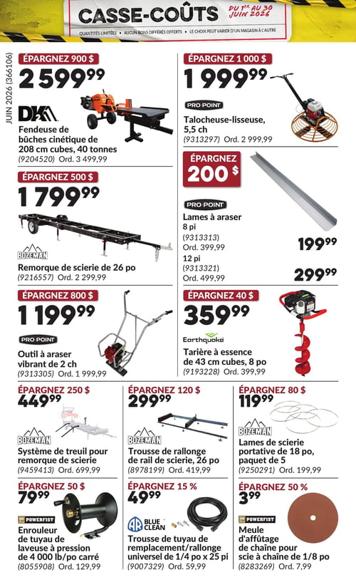 Circulaire Princess Auto - Page 29. La page "Casse-Coûts" est valide du 1er au 30 juin 2026. Elle présente des quantités limitées, sans bons différés offerts, et le choix peut varier d'un magasin à l'autre.

En haut à gauche, une fendeuse de bûches cinétique DKA de 208 cm cubes et 40 tonnes est offerte à 2 599,99 $, une économie de 900 $ sur le prix régulier de 3 499,99 $.

En haut à droite, une talocheuse-lisseuse PRO POINT de 5,5 chevaux est à 1 999,99 $, une économie de 1 000 $ sur le prix régulier de 2 999,99 $.

Au centre gauche, une remorque de scierie BOZEMAN de 26 pouces est à 1 799,99 $, une économie de 500 $ sur le prix régulier de 2 299,99 $.

Au centre droit, des lames à araser PRO POINT sont disponibles : le modèle de 8 pieds à 199,99 $ (régulier 399,99 $) et le modèle de 12 pieds à 299,99 $ (régulier 499,99 $), représentant une économie de 200 $.

Plus bas à gauche, un outil à araser vibrant PRO POINT de 2 chevaux est à 1 199,99 $, une économie de 800 $ sur le prix régulier de 1 999,99 $.

Plus bas à droite, une tarière à essence Earthquake de 43 cm cubes et 8 pouces est à 359,99 $, une économie de 40 $ sur le prix régulier de 399,99 $.

Dans la section inférieure, un système de treuil BOZEMAN pour remorque de scierie est à 449,99 $, une économie de 250 $ sur le prix régulier de 699,99 $.

À côté, une trousse de rallonge de rail de scierie BOZEMAN de 26 pouces est à 299,99 $, une économie de 120 $ sur le prix régulier de 419,99 $.

À droite, un paquet de 5 lames de scierie portative BOZEMAN de 18 pouces est à 119,99 $, une économie de 80 $ sur le prix régulier de 199,99 $.

En bas à gauche, un enrouleur de tuyau POWERFIST pour laveuse à pression de 4 000 livres par pouce carré est à 79,99 $, une économie de 50 $ sur le prix régulier de 129,99 $.

Au centre, une trousse de tuyau de remplacement/rallonge universel AR BLUE CLEAN de 1/4 pouce x 25 pieds est à 49,99 $, une économie de 15 % sur le prix régulier de 59,99 $.

En bas à droite, une meule d'affûtage POWERFIST de chaîne pour scie à chaîne de 1/8 pouce est à 3,99 $, une économie de 50 % sur le prix régulier de 7,99 $.