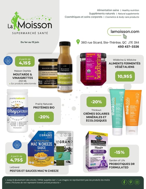 Circulaire La Moisson Supermarché Santé - Page 1. Valide du 1er au 15 juin. La Moisson Supermarché Santé propose des produits pour une alimentation saine, des suppléments naturels, des cosmétiques et soins corporels. Le magasin est situé au 360 rue Sicard, Sainte-Thérèse, QC J7E 3X4, téléphone 450 437-3326. Les offres incluent : Maison Orphée, moutarde et vinaigrettes de 250 ml, à partir de 4,15 $ sur produits sélectionnés. Wildbrine, aliments fermentés végétaliens, comme le chou fermenté biologique betteraves et chou rouge de 500 ml, à 10,95 $. Prairie Naturals, protéines bio, comme la protéine de lactosérum biologique saveur vanille française de 300 g, à 20 % de rabais. Thinksuns, crèmes solaires minérales et écologiques, incluant la crème solaire Thinkkids FPS 50 et la crème solaire teintée Thinkdaily FPS 30, à 20 % de rabais. LeGrand, pestos et sauces Mac 'n Cheeze, comme la sauce originale de 227 g et le pesto jardin de 170 g, à partir de 4,75 $. Garden of Life, probiotiques Dr Formulated, comme les probiotiques Mood+ de 50 milliards en 60 capsules, sans gluten, à 15 % de rabais. Jusqu'à épuisement des stocks. Les images ne représentent pas les produits les moins chers.