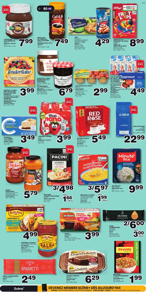 Circulaire Les Marchés Tradition - Page 5. La page présente des produits d'épicerie organisés en rangées. En haut, la tartinade aux noisettes Nutella de 725 g est à 7,99 $. Le breuvage de céréales avec chicorée Caf-Lib de 150 g est à 7,49 $. Les pâtes Pillsbury Flaky Turnovers de 383 g ou 496 g sont à 4,29 $. Les céréales Kellogg's Froot Loops de 825 g sont à 8,99 $.
Ensuite, les croûtes à tarte Tenderflake de 255 g à 397 g ou la pâte feuilletée surgelée Dumas de 400 g sont à 3,99 $. La confiture, gelée, marmelade ou tartinade Bonne Maman (250 ml à 290 ml, 250 g à 380 g) ou la tartinade Laura Secord de 725 g sont à 6,79 $. Les collations aux fruits Mott's Fruitsations, 6 x 104 ml ou 6 x 111 g, sont à 2,99 $. Les jus ou nectars Oasis, Rougemont ou thé glacé Arizona de 8 x 300 ml sont à 4,49 $.
Plus bas, le fromage à la crème Compliments de 227 g ou 250 g est à 3,49 $. Le yogourt à boire Iögo Nano de 6 x 93 ml est à 3,99 $. Le thé en sachets Red Rose Orange Pekoe de 40 ou 70 est à 5,49 $. Le café en grains Cimo Espresso Azzurro de 1 kg est à 22,99 $.
La sauce pour pâtes Mike's (510 ml à 700 ml) ou Giorgio Rosée (500 ml) est à 5,79 $. Le mélange à sauce pour pâtes Pacini Alfredo de 47 g est à 3/4,98 $ ou 1,66 $ l'unité. Le mélange à soupe Lipton Poulet et nouilles, 2 sachets (56 g à 166 g), est à 3/5,97 $ ou 1,99 $ l'unité. Le riz précuit Minute Rice blanc à grains longs de 2 kg est à 9,99 $.
L'ensemble à repas Old El Paso (250 g à 510 g) ou la salsa Old El Paso de 650 ml sont à 4,99 $. Les fruits Del Monte Pêches et poires dans gel, en formats variés (4 x 90 ml, 4 x 107 ml, 4 x 12,5 ml ou 4 x 125 g), sont à 3,99 $. Les pâtes alimentaires Delverde de 450 g sont à 2/6,00 $ ou 3,00 $ l'unité.
Enfin, les pâtes alimentaires Stefano Spaghetti de 454 g sont à 2,49 $. Le gâteau surgelé McCain Deep'n Delicious au chocolat de 510 g est à 6,29 $. Le mélange d'assaisonnement Suwong Riz frit de 25 g ou 45 g est à 1,99 $.