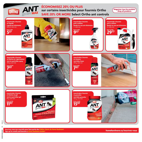 Home Hardware - Page 22. Économisez 20 % ou plus sur une sélection d'insecticides pour fourmis Ortho. On y trouve : un insecticide à fourmis liquide de 100 ml à 5,57 $ (était 7,99 $); un insecticide à fourmis prêt à utiliser de 1 litre à 9,57 $ (était 11,99 $); un insecticide à fourmis prêt à utiliser de 4 litres à 29,77 $ (était 37,99 $); un insecticide à fourmis et blattes en vaporisateur de 400 grammes à 7,97 $ (était 10,99 $); un insecticide à fourmis en mousse de 400 grammes à 7,97 $ (était 9,99 $); un insecticide à fourmis et blattes en gel de 85 grammes (2 x 42,5 grammes) à 11,97 $ (était 16,79 $); et un insecticide à fourmis en granules de 450 grammes à 15,97 $ (était 22,49 $).