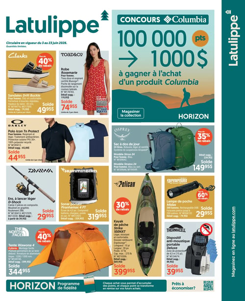 Circulaire Latulippe - Page 1. En haut à droite, un concours Columbia offre 100 000 points ou 1000 $ à gagner à l'achat d'un produit Columbia. Un bouton invite à magasiner la collection Horizon. Sur le côté droit, le texte vertical indique "Magasinez en ligne au latulippe.com".

La page présente plusieurs offres. En haut à gauche, les sandales Drift Buckle Clarks pour femme sont à 49,95 $ (détail suggéré 79,95 $), avec plus de 40 % de rabais. La robe Rosemarie Toad&Co pour femme, en tissu doux et respirant certifié Bluesign, est à 74,95 $ (détail suggéré 119,95 $), disponible en Midnight et bleu. Ces deux articles sont limités à 2 par client.

Au centre, le polo Icon Tn Protect Oakley pour homme, respirant et léger, avec protection solaire FPU 30+ et 100 % polyester recyclé, est à 44,95 $ (détail suggéré 65,00 $), limité à 2 par client. Le sac à dos de jour Osprey, 24 litres, robuste, léger et ventilé, avec système de suspension Airspeed, est à 149,95 $ (détail suggéré 239,95 $), avec plus de 35 % de rabais. Les modèles Sirrus 24 pour femme (bleu) et Stratos 24 pour homme (bleu ou vert) sont disponibles.

En bas de page, l'ensemble à lancer léger D-Shock Daiwa, avec canne 2 pièces en composite et moulinet en graphite, est à 29,95 $ (détail suggéré à partir de 39,95 $). Le sonar portable Piranhamax 4 PT Humminbird, avec écran de 4,3 pouces, batterie, chargeur et sonde, est à 319,95 $ (détail suggéré 329,95 $). Le kayak de pêche Strike 100NXT Pelican, léger, résistant et confortable, avec dossier rembourré Ergolounge, est à 399,95 $ (détail suggéré 569,95 $), avec 30 % de rabais. Il mesure 10 pieds de long, 28 pouces de large, pèse 37 livres et a une capacité maximale de 275 livres. La lampe de poche Midas Genesis, 300 lumens, rechargeable USB, avec faisceau précis jusqu'à 200 mètres, est à 29,95 $ (détail suggéré 79,95 $), avec plus de 60 % de rabais. La tente Wawona 4 The North Face, 4 places, montage facile, avec plafond permettant de se tenir debout et armature en aluminium, est à 344,95 $ (détail suggéré 599,95 $), avec plus de 40 % de rabais. Le dispositif anti-moustique portable Deluxe Thermacell, avec zone de protection de 4,5 mètres (15 pieds), est à 39,95 $ (détail suggéré 49,95 $).

En bas de page, le programme de fidélité Horizon est présenté : chaque achat permet d'accumuler des points qui se transforment en remise sur de futurs achats. Un code QR est affiché pour ceux qui sont prêts à économiser.