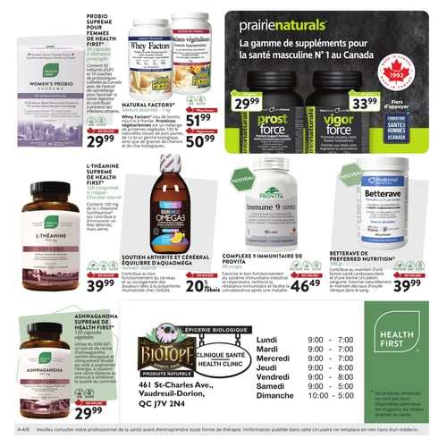 Circulaire Biotope - Page 4. La page met en vedette une gamme de suppléments pour la santé. En haut à droite, une bannière Prairie Naturals présente des suppléments pour la santé masculine : Prost Force, 60 gélules, à 29,99 $ et Vigor Force, 60 gélules, à 33,99 $. Un logo indique le soutien à la Fondation Santé Hommes Canada.

Dans la section supérieure gauche, le Probiotique Suprême pour femmes de Health First, 30 capsules à libération prolongée, est offert à 29,99 $. À côté, les Whey Factors de Natural Factors, saveurs assorties, 1 kg, sont à 51,99 $. Une version végétarienne est également disponible à 50,99 $.

Au centre gauche, la L-Théanine Suprême de Health First, 120 comprimés à croquer saveur chocolat naturel, est à 39,99 $. Au centre, le soutien arthrite et cérébral Équilibre d'Aquaomega Omega-3, formats assortis, bénéficie d'un rabais de 20 %.

Deux nouveaux produits sont présentés au centre droit : le Complexe 9 Immunitaire de Provita, 90 capsules, à 46,49 $, et la Betterave de Preferred Nutrition, 195 grammes de poudre saveur de baies, à 39,99 $.

En bas à gauche, l'Ashwagandha Suprême de Health First, 120 capsules végétales de 300 mg, est à 29,99 $.

La section inférieure droite contient les informations de la clinique santé Biotope, située au 461 St-Charles Ave., Vaudreuil-Dorion, QC J7V 2N4. Les heures d'ouverture sont : Lundi, Mardi, Mercredi de 9h à 19h ; Jeudi, Vendredi de 9h à 20h ; Samedi de 9h à 17h ; Dimanche de 10h à 17h. Un encadré vert Health First rappelle que les produits annoncés ne sont pas tous disponibles dans tous les magasins du réseau Premier en Santé. Une note en bas de page conseille de consulter un professionnel de la santé avant d'entreprendre toute forme de thérapie.