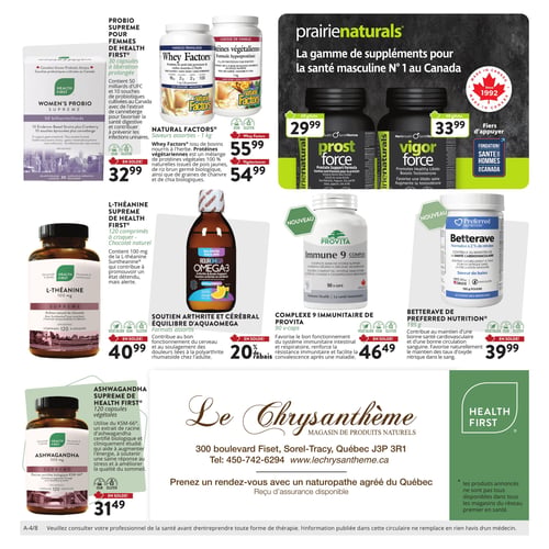 Circulaire Le Chrysanthème - Page 4. La page présente une variété de suppléments et produits naturels. En haut à gauche, le Probio Supreme pour femmes de Health First, 30 capsules à libération prolongée, est à 32,99 $. À sa droite, les Natural Factors Whey Factors saveurs assorties de 1 kg sont à 55,99 $, et les protéines végétaliennes de 1 kg sont à 54,99 $. La section supérieure droite met en vedette la gamme de suppléments pour la santé masculine Prairienaturals, avec Prost Force (60 gélules) à 29,99 $ et Vigor Force (60 gélules) à 33,99 $. Au centre gauche, la L-Théanine Supreme de Health First, 120 comprimés à croquer saveur chocolat naturel, est à 40,99 $. Au centre, le soutien arthrite et cérébral Équilibre d'AquaOmega Omega-3, formats assortis de 225 ml, bénéficie d'un rabais de 20 %. Deux nouveaux produits sont présentés au centre droit : le Complexe 9 Immunitaire de Provita, 90 capsules, à 46,49 $, et la Betterave de Preferred Nutrition, 195 g de poudre saveur baies, à 39,99 $. En bas à gauche, l'Ashwagandha Supreme de Health First, 120 capsules végétales de 300 mg, est à 31,49 $. Au centre inférieur, les coordonnées du magasin Le Chrysanthème sont indiquées : 300 boulevard Fiset, Sorel-Tracy, Québec J3P 3R1, Tél: 450-742-6294, www.lechrysanthème.ca. Il est possible de prendre rendez-vous avec un naturopathe agréé du Québec, et un reçu d'assurance est disponible. Une note en bas de page précise que les produits annoncés ne sont pas tous disponibles dans tous les magasins du réseau Premier en santé, et qu'il faut consulter un professionnel de la santé avant d'entreprendre toute forme de thérapie.