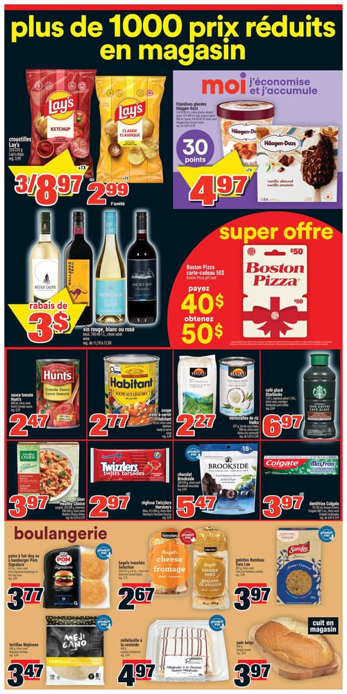 Circulaire Super C - Page 7. La page annonce "plus de 1000 prix réduits en magasin". En haut à gauche, les croustilles Lay's saveur ketchup ou classique, 220-235 g, sont offertes à 3 pour 8,97 $ ou 2,99 $ l'unité. À droite, les friandises glacées Häagen-Dazs, divers formats (3x88 ml, 3x125 ml, 414-450 ml, 946 ml, barres 4-8/50-80 ml), sont à 4,97 $ et permettent d'accumuler 30 points. Au centre gauche, les vins rouge, blanc ou rosé, bouteille de 750 ml à 1 L, bénéficient d'un rabais de 3 $. Au centre droit, une super offre sur la carte-cadeau Boston Pizza de 50 $: payez 40 $ et obtenez 50 $. Plus bas, la sauce tomate Hunt's, 680 ml, est à 2,47 $. La soupe aux légumes Habitant, 796 ml, est à 2,77 $. Les vermicelles de riz Haiku, 227 g, ou le lait de coco Haiku, 398 ml, sont à 2,27 $. Le café glacé Starbucks, 1,42 L, ou l'expresso glacé, 1,18 L, est à 6,97 $. Le dîner surgelé Healthy Choice, poulet grillé, 259-300 g, est à 3,97 $. La réglisse Twizzlers Hershey's, Nibs 311-454 g, est à 2,97 $. Le chocolat Brookside, 200-235 g, est à 5,47 $. Le dentifrice Colgate MaxFraîs, 70-150 ml, ou la brosse à dents Colgate 360, 1 unité, est à 3,97 $. Dans la section boulangerie, les pains à hot-dog ou à hamburger Pom Signature, 4 ou 8 unités, sont à 3,77 $. Les bagels tranchés Selection, fromage ou graines de sésame, 340-510 g, 4 ou 6 unités, sont à 2,67 $. Les galettes Rondeau Sara Lee, avoine ou flocons d'avoine, 300 g, sont à 3,97 $. Les tortillas Mejicano, 540 g, 8 unités, sont à 3,47 $. Le millefeuille à la custarde, 400 g, est à 4,97 $. Enfin, le pain belge, 645 g, cuit en magasin, est à 3,97 $.