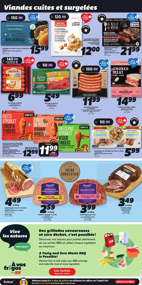 Circulaire IGA - Page 6. La page est intitulée "Viandes cuites et surgelées".

En haut, trois offres principales :
1.  Burgers de bœuf wagyu surgelés Ricardo, 560 g, à 15,99 $. (150 points)
2.  Bouchées de pizzas pepperoni surgelées, 1,2 kg, à 12,00 $. (120 points)
3.  Nouveau : Bavettes de bœuf surgelées La Belle La Bœuf, 280 g, à 21,99 $.

Une rangée de quatre produits suit :
1.  Saucisses fumées Johnsonville, 375 g, à 6,99 $. (140 points à l'achat de 2)
2.  Bacon de poulet Zabihah Halal, 375 g, à 5,49 $. (50 points)
3.  Saucisses merguez d'agneau Votre Boucher, 300 g, à 11,99 $. (100 points)
4.  Viande de porc fumée Fumoire Gosselin, 500 g, à 14,99 $.

Ensuite, deux offres de poulet :
1.  Ailes de poulet, bouchées, croquettes, filets, pilons ou filets végé panés surgelés Benny & Co., 550 g ou 720 g, à 12,99 $ (sans carte Scène+) ou 11,99 $ (prix membre Scène+).
2.  Bouchées de poitrine de poulet frais Marc Angelo, 200 g, à 5,99 $. (50 points)

La section "Recommandé par votre charcutier" présente quatre produits :
1.  Rosette de Lyon ou chorizo Le Sauciflard, sélection variée, à 4,49 $ / 100 g.
2.  Jambon cabane à sucre Panache, à 2,59 $ / 100 g.
3.  Dinde rôtie au four Panache, à 3,99 $ / 100 g.
4.  Viande fumée Fumoire Gosselin, à 3,49 $ / 100 g.

En bas de page, une section "Vive les astuces anti-gaspi!" invite à découvrir des astuces pour des grillades savoureuses et zéro déchet, avec un bouton "Lire l'article". Le bas de la page mentionne "Obtenez jusqu'à 5 x plus de points en utilisant les offres sur l'appli IGA*".