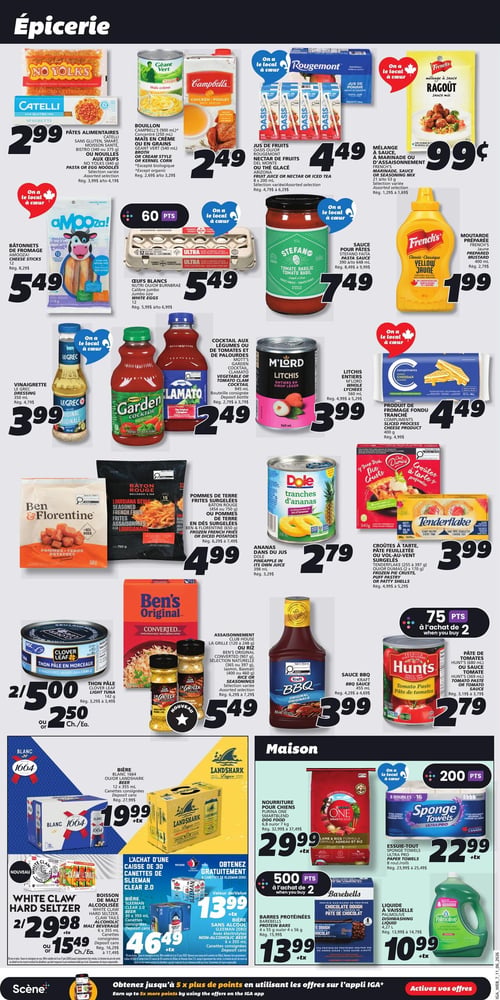 Circulaire IGA - Page 10. La section Épicerie présente : les pâtes alimentaires Catelli, sans gluten, smart, moisson santé, bistro ou aux œufs, ou les nouilles aux œufs No Yolks, sélection variée, à 2,99 $. Le bouillon Campbell's ou Géant Vert, concentré, maïs en crème ou en grains, 250 ml à 540 ml, sélection variée, à 2,49 $. Les jus de fruits Oasis ou Rougemont, nectar de fruits du Mont ou thé glacé Arizona, sélection variée, 960 ml à 1,75 L, à 4,49 $. Le mélange à sauce, à marinade ou d'assaisonnement French's, sélection variée, 21 g à 42 g, à 0,99 $. Les bâtonnets de fromage Amooza!, 12 unités, à 5,49 $. Les œufs blancs Nutri-Oeuf ou Burnbrae, calibre jumbo, 12 unités, à 5,49 $ (60 points à l'achat). La sauce pour pâtes Stefano, tomate basilic, 390 ml ou 648 ml, à 7,49 $. La moutarde préparée French's, jaune, 400 ml, à 1,99 $. La vinaigrette Le Grec, originale, 350 ml, à 3,99 $. Le cocktail aux légumes ou de tomates et de palourdes Mott's Garden ou Clamato, 1,36 L, à 2,49 $. Les litchis entiers M'Lord, en sirop léger, 560 ml, à 3,99 $. Le produit de fromage fondu tranché Compliments, 400 g, à 4,49 $. Les pommes de terre frites surgelées Baton Rouge ou les pommes de terre en dés surgelées Ben & Florentine, 650 g à 750 g, à 4,99 $. Les ananas en conserve Dole, en jus, 398 ml, à 2,79 $. Les croûtes à tarte, pâte feuilletée ou vol-au-vent surgelées Tenderflake, 255 g à 397 g, ou les croûtes à tarte ou coquilles à pâté, 6 unités, à 3,99 $. Le thon pâle Clover Leaf, en morceaux, en eau, 170 g, 2 pour 5,00 $ ou 2,50 $ chacun. L'assaisonnement Club House La Grille, sélection naturelle, 120 g à 248 g, ou le riz Ben's Original Converti, sélection naturelle, 907 g, ou le riz Jasmin, Basmati, 400 g à 454 g, sélection variée, à 5,49 $. La sauce BBQ Kraft, originale, 455 ml, à 3,99 $. La pâte de tomates Hunt's, 369 ml, à 2,79 $ (75 points à l'achat de 2). La section Maison propose : la bière Blanc 1664 ou Landshark, 12 x 355 ml, canettes consignées, à 19,99 $ +tx. La boisson alcoolisée White Claw Hard Seltzer, 6 x 355 ml, canettes consignées, à 22,98 $ ou 15,49 $ chacun +tx. L'achat d'une caisse de 30 canettes de bière Sleeman Clear 2.0 (355 ml) donne 8 canettes de Sleeman Zero gratuites, la caisse est à 46,49 $ +tx et les canettes gratuites ont une valeur de 13,99 $ +tx. La nourriture pour chiens Purina One Smartblend, 7 kg, à 29,99 $ +tx. L'essuie-tout Sponge Towels Ultra Pro, 8 rouleaux ou 16 doubles, à 22,99 $ +tx (200 points). Les barres protéinées Barebells, pâte de chocolat, 4 x 55 g ou 4 x 56 g, à 13,99 $ +tx (500 points à l'achat de 2). Le liquide à vaisselle Palmolive, original, 4,27 L, à 10,99 $ +tx.