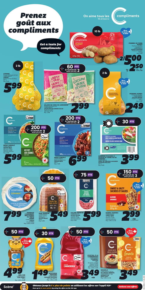 Circulaire IGA - Page 12. La page met en vedette des produits Compliments. En haut, on peut lire "Prenez goût aux compliments".

En haut à droite, les pommes de terre Russet Compliments de 4,54 kg sont offertes à 2 pour 5,00 $ ou 2,50 $ chacune. À gauche, les citrons Compliments de 907 g sont à 5,99 $. Au centre, la salade de chou ou jardinière Compliments de 340 g ou 397 g est à 2,99 $. À droite, les oignons jaunes Compliments de 907 g sont à 2,49 $.

Plus bas, les repas surgelés Compliments, comme le poulet Général Tao ou le riz frit aux légumes, de 400 g ou 500 g, sont à 5,99 $ (200 points bonis à l'achat de 2). Le bœuf au gingembre Compliments de 400 g est à 6,99 $ (200 points bonis à l'achat de 2). La goberge d'Alaska à saveur de crabe Compliments de 227 g est à 3,99 $ (30 points bonis).

Ensuite, le fromage camembert ou brie double crème Compliments de 170 g ou 200 g est à 7,99 $ (50 points bonis). Le pain tranché seigle marbré Compliments de 500 g est à 5,49 $ (50 points bonis). Le salami tranché Compliments de 170 g ou 200 g est à 5,99 $ (75 points bonis). Les barres tendres sucrées et salées Compliments aux amandes de 175 g sont à 2,99 $ (150 points bonis à l'achat de 3).

Enfin, le miel pur Compliments de 375 g est à 4,99 $ (50 points bonis). La moutarde préparée Compliments de 225 ml ou 400 ml est à 1,49 $ (30 points bonis). Le cocktail aux canneberges Compliments de 1,89 L est à 3,49 $ plus taxes (50 points bonis). Le gruau rapide ou granola Compliments de 325 g ou 1 kg est à 3,49 $ (50 points bonis).