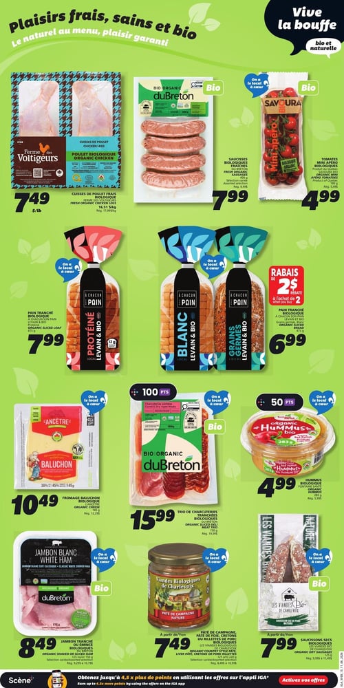 Circulaire IGA - Page 16. La page met en vedette des produits frais, sains et biologiques. On y trouve les cuisses de poulet frais biologiques Ferme des Voltigeurs à 7,49 $ la livre, les saucisses fraîches biologiques duBreton, sélection variée de 400 g, à 7,99 $, et les tomates mini apéro biologiques Savoura de 190 g à 4,99 $. Dans la section boulangerie, le pain tranché biologique À Chacun son Pain, levain et bio, est offert en version protéinée de 475 g à 7,99 $, en version blanche de 475 g à 7,99 $, et en version grains germés de 475 g à 6,99 $ avec un rabais de 2 $ à l'achat de deux. La fromagerie propose le fromage Baluchon biologique L'Ancêtre de 145 g à 10,49 $. Pour les charcuteries, il y a le trio de charcuteries tranchées biologiques duBreton de 150 g à 15,99 $, le jambon tranché ou émincé biologique duBreton, sélection variée de 125 ou 150 g, à 8,49 $, le pâté de campagne nature biologique Les Viandes Biologiques de Charlevoix de 125 ou 150 g à partir de 7,49 $, et les saucissons secs biologiques Les Viandes Bio de Charlevoix de 125 g à partir de 7,99 $. Un hummus biologique Fontaine Santé aux poivrons rouges rôtis de 283 g est aussi disponible à 4,99 $.