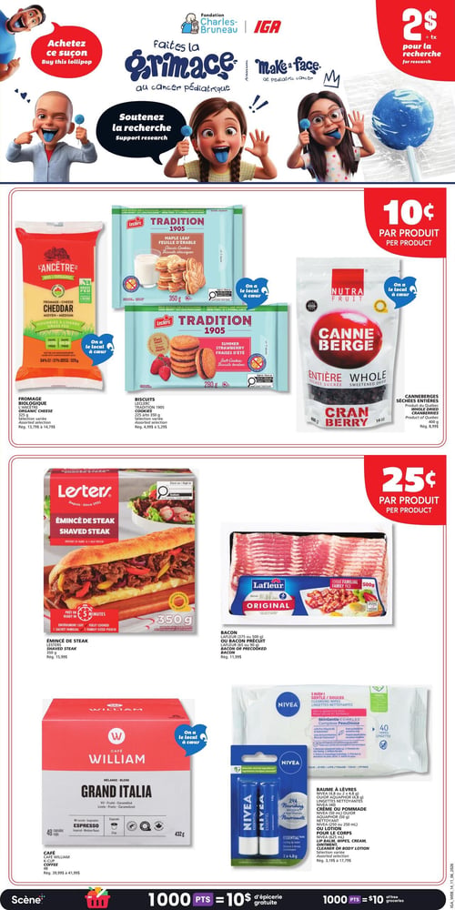 Circulaire IGA - Page 17. La page débute avec une promotion pour la Fondation Charles-Bruneau et IGA, invitant à faire une grimace au cancer pédiatrique et à soutenir la recherche. Un suçon est offert à 2 $ + taxes pour la recherche.
La section suivante indique une contribution de 10¢ par produit pour la recherche. Les produits concernés sont le fromage biologique L'Ancêtre, cheddar moyen, 325 g (prix régulier de 13,79 $ à 14,79 $), les biscuits Leclerc Tradition 1905, saveurs feuille d'érable (350 g) ou fraises d'été (280 g) (prix régulier de 4,99 $ à 5,29 $), et les canneberges séchées entières Nutra Fruit, 400 g, produit du Québec (prix régulier de 8,99 $).
Une autre section indique une contribution de 25¢ par produit pour la recherche. Cela inclut l'émincé de steak Lesters, 350 g, prêt en 5 minutes (prix régulier de 15,99 $), et le bacon Lafleur original, format familial 500 g, ou le bacon précuit, 65 g ou 90 g (prix régulier de 11,99 $).
La dernière section présente des produits à prix régulier : le café William Grand Italia, mélange espresso, 48 capsules, 432 g (prix régulier de 39,99 $ à 41,99 $), et une sélection de produits Nivea incluant le baume à lèvres essentiel (2 x 4,8 g), les lingettes nettoyantes (40 unités), ou la crème de pommade (50 ml) (prix régulier de 3,19 $ à 17,79 $).
En bas de page, une bannière indique que 1000 points équivalent à 10 $ d'épicerie gratuite.