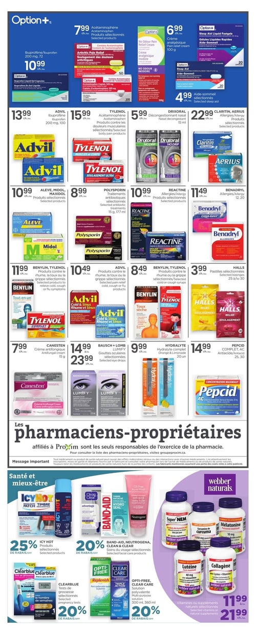 Circulaire Proxim - Page 3. La page présente une variété de produits de santé et de bien-être. En haut, les produits Option+ incluent l'Acétaminophène à 7,99 $ l'unité, la crème analgésique inodore de 100 g à 6,99 $ l'unité, l'Ibuprofène de 200 mg, 72 capsules, à 10,99 $ l'unité, et l'aide-sommeil sélectionnée à 4,99 $ l'unité.
La section principale propose : Advil Ibuprofène de 200 mg, 100 comprimés, à 13,99 $ l'unité; Tylenol Acétaminophène pour les douleurs musculaires à 15,99 $ l'unité; Drixoral décongestionnant nasal de 15 ml à 5,99 $ l'unité; Claritin ou Aerius pour les allergies à 22,99 $ l'unité; Aleve ou Midol, produits sélectionnés, à 10,99 $ l'unité; Polysporin, traitements antibiotiques sélectionnés, 15 g ou 177 ml, à 8,99 $ l'unité; Reactine pour les allergies à 10,99 $ l'unité; Benadryl pour les allergies, 12 ou 20 unités, à 11,49 $ l'unité; Benylin ou Tylenol, produits sélectionnés contre le rhume, la toux ou la grippe, à 11,99 $ l'unité; Advil pour le soulagement de la douleur, du rhume ou de la grippe à 10,49 $ l'unité; Benylin ou Tylenol, sirops sélectionnés contre le rhume ou la toux, à 8,49 $ l'unité; et les pastilles Halls sélectionnées, 25 à 30 unités, à 3,99 $ l'unité.
Plus bas, on trouve : Canesten crème antifongique de 15 g à 7,99 $ l'unité; Bausch + Lomb Lumify, gouttes oculaires sélectionnées, à 14,99 $ ou 23,99 $ l'unité; Hydralyte complet, saveurs orange ou limonade, 20 unités, à 9,99 $ l'unité; et Pepcid AC, antiacide, 25 ou 30 unités, à 14,99 $ l'unité.
La section "Santé et mieux-être" offre 25 % de rabais sur les produits Icy Hot sélectionnés, 20 % de rabais sur les soins du visage sélectionnés Band-Aid, Neutrogena ou Clean & Clear, 20 % de rabais sur les tests de grossesse Clearblue sélectionnés, et 20 % de rabais sur les solutions polyvalentes Opti-Free ou Clear Care de 300 ml ou 360 ml. Enfin, les vitamines ou suppléments naturels sélectionnés Webber Naturals sont offerts à 11,99 $ ou 21,99 $ l'unité.