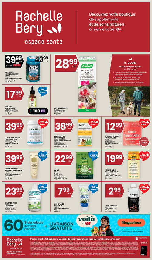 Circulaire Rachelle-Béry, espace santé. Découvrez la boutique de suppléments et de soins naturels à même votre IGA. En haut à gauche, les Protéines + Superaliments Verts Vega, 596 à 618 g, sont à 39,99 $ + tx avec la carte Scène+ ou 43,99 $ + tx sans carte (rég. 48,99 $). Au centre, le Gel Venaforce A. Vogel, 100 g, est à 28,99 $ + tx (rég. 33,99 $). Ce gel aide à soulager les symptômes de jambes lourdes et de l'insuffisance veineuse, rafraîchit et revitalise les jambes fatiguées, et permet de diminuer le tour de cheville. Plus bas, la Molène Biologique Clef des Champs, 50 ml, est à 17,99 $ + tx (rég. 20,49 $). Le Collagène Marin Canadien Pur Landish, 250 g, est à 39,99 $ + tx (rég. 49,99 $). Votre Flore Probiotique Living Alchemy, 60 capsules, sélection variée, est à 38,99 $ + tx (rég. 47,99 $ à 49,99 $). La Poudre Digestive Hydratante Blume SuperBelly, 7 x 4 g, nouvelle saveur, est à 12,99 $ + tx (rég. 14,99 $). L'Écran Solaire Minéral Hydratant Sani-T FPS 50, 90 ml, est à 39,99 $ + tx (rég. 49,99 $). Le Latté Seta Matcha, 90 g à 185 g, sélection variée, est à 22,99 $ + tx (rég. 24,99 $ à 26,49 $). L'Huile d'Udo Mélange 3-6-9 Flora, 250 ml, est à 19,99 $ + tx (rég. 20,99 $). La Chlorophylle Land Art, 500 ml, sélection variée, est à 23,99 $ + tx (rég. 26,99 $). Le Gel d'Aloe Vera Pur Aloex, 60 g, est à 7,99 $ + tx (rég. 8,99 $). Le Café Protéiné Brüst, 330 ml, est à 2,99 $ + tx (rég. 3,99 $ à 4,19 $). Tous les produits sont identifiés par le logo "On a le local à cœur". En bas de page, une offre de 60 $ de rabais sur votre épicerie et LIVRAISON GRATUITE par Voilà par IGA. Magasinez en ligne. Informations pour trouver la boutique la plus proche et les mentions légales.