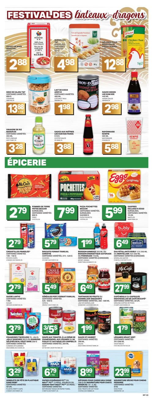 Circulaire L’intermarché - Page 6. La page met en vedette le "Festival des bateaux-dragons" avec des produits asiatiques. On y trouve de la fécule de maïs Rooster de 454 g à 2,88 $, des quenelles T&T surgelées de 567 g à 4,98 $, et un mélange pour bouillon de poulet Knorr de 1 kg à 12,88 $. Également offerts : des noix de cajou T&T de 800 g à 13,88 $ plus taxes, du lait de coco Aroy-D de 400 ml à 1,98 $, de la sauce hoisin Lee Kum Kee de 445 ml à 2,98 $, du vinaigre de riz Marukan de 355 ml à 3,28 $, de la sauce aux huîtres Lee Kum Kee Panda de 510 g à 3,88 $, et de la mayonnaise Kewpie de 465 ml à 5,88 $.
La section "Épicerie" propose des pommes de terre frites McCain surgelées de 800 g à 2,79 $, des pizza pochettes McCain surgelées de 540 ou 600 g à 7,99 $, et des gaufres Kellogg's Eggo surgelées de 16 unités à 5,99 $. On y trouve aussi des croustilles Pringles de 148 à 156 g à 2,79 $, des biscuits format familial Christie de 374 à 520 g à 5,79 $, des boissons Nimbooz de 355 ml ou des boissons énergétiques Gatorade ou Powerade de 710 ml (consigne) à 1,99 $, et de l'eau pétillante Bubly 12 x 355 ml ou Montellier 10 x 355 ml (consigne) à 6,49 $.
Pour la cuisine, du sucre Lantic de 1 kg est à 2,79 $, des céréales Post format familial de 525 à 650 g à 5,49 $, et des tartinades de fruits ou marmelades Smucker's de 300 à 500 ml à 6,49 $. Du café moulu ou des capsules individuelles de café McCafé de 30 unités sont à 27,99 $. Des friandises Twizzlers de 75 à 454 g, des bonbons Jolly Rancher de 283 g ou des gélifiés Real Fruit Dare de 350 g sont à 3,79 $. Les soupes Campbell's (tomates, crème de champignons, légumes ou poulet et nouilles) de 284 ml sont offertes à 3 pour 5 $. La sauce St-Hubert de 398 ml est à 1,99 $ et les légumes Géant Vert de 341 ou 398 ml sont à 1,79 $.
Enfin, des gobelets de fête en plastique Sans Nom de 50 unités sont à 3,29 $ plus taxes, du papier hygiénique PC ou de l'essuie-tout Max PC (12 rouleaux doubles ou 2/3 rouleaux) à 6,79 $ plus taxes. Des gâteries pour chiens Milk Bone ou de la nourriture pour chats Whiskas de 1,5 à 2 kg sont à 8,99 $ plus taxes, et de la nourriture sèche pour chiens Pedigree de 8 kg est à 23,99 $ plus taxes.