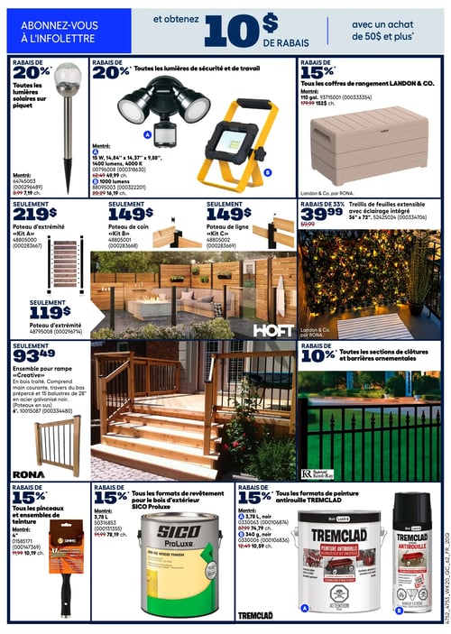 Circulaire Rona - Page 11. En haut de page, une offre invite à s'abonner à l'infolettre pour obtenir 10 $ de rabais avec un achat de 50 $ et plus. La page présente des promotions sur l'aménagement extérieur et la peinture.
À gauche, un rabais de 20 % est offert sur toutes les lumières solaires sur piquet, avec un modèle montré à 7,19 $ (anciennement 8,99 $).
Au centre, un rabais de 20 % s'applique à toutes les lumières de sécurité et de travail. Deux modèles sont présentés : une lumière de sécurité de 15 W, 1400 lumens, 4000 K, à 49,99 $ (anciennement 62,49 $), et une lumière de travail de 1000 lumens à 16,19 $ (anciennement 20,29 $).
À droite, tous les coffres de rangement Landon & Co. bénéficient d'un rabais de 15 %. Un coffre de 110 gallons est affiché à 152 $ (anciennement 179,99 $).
La section centrale met en vedette les produits HOFT pour l'aménagement extérieur. On y voit un aménagement de patio avec des clôtures en bois et des poteaux. Les poteaux d'extrémité sont offerts à 219 $ pour le "Kit A" et à 119 $ pour un autre modèle. Le poteau de coin "Kit B" est à 149 $, et le poteau de ligne "Kit C" est également à 149 $.
Un ensemble pour rampe "Creative" en bois traité, de 6 pieds, comprenant main courante, traverses du bas prépercées et 15 balustres de 28" en acier galvanisé noir, est à 93,49 $.
Un treillis de feuilles extensible avec éclairage intégré, de 36" x 72", est en rabais de 33 % à 39,99 $ (anciennement 59,99 $).
Un rabais de 10 % est appliqué sur toutes les sections de clôtures et barrières ornementales.
En bas de page, trois promotions sont présentées :
À gauche, un rabais de 15 % sur tous les pinceaux et ensembles de teinture. Un pinceau Simms de 4" est montré à 10,19 $ (anciennement 11,99 $).
Au centre, un rabais de 15 % sur tous les formats de revêtement pour le bois d'extérieur SICO Proluxe. Un pot de 3,78 L est à 78,19 $ (anciennement 91,99 $).
À droite, un rabais de 15 % sur tous les formats de peinture antirouille TREMCLAD. Un pot de 3,78 L noir lustré est à 74,79 $ (anciennement 87,99 $), et une bombe aérosol de 340 g noir lustré est à 10,59 $ (anciennement 12,49 $).