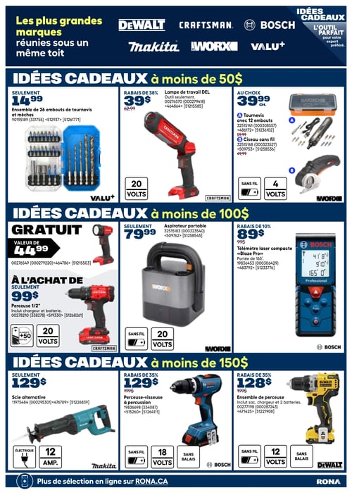 Circulaire Rona - Page 27. La page met en avant "Les plus grandes marques réunies sous un même toit" avec les logos DeWalt, Craftsman, Bosch, Makita, Worx et Valu+. Le titre général est "IDÉES CADEAUX - L'outil parfait pour votre expert préféré."
La première section, "IDÉES CADEAUX à moins de 50 $", présente :
- Un ensemble de 26 embouts de tournevis et mèches Valu+ à 14,99 $.
- Une lampe de travail DEL Craftsman, outil seulement, à 39 $ (rabais de 38 %), fonctionnant avec des batteries 20 volts.
- Au choix, à 39,99 $ chacun : un tournevis Worx sans fil avec 12 embouts (4 volts) ou un ciseau sans fil Worx (4 volts).
La deuxième section, "IDÉES CADEAUX à moins de 100 $", propose :
- Une lampe de travail Craftsman gratuite (valeur de 44,99 $).
- Une perceuse 1/2" Craftsman à 99 $, incluant chargeur et batterie, alimentant +50 outils, 20 volts.
- Un aspirateur portable Worx à 79,99 $, sans fil, 20 volts.
- Un télémètre laser compact Bosch "Blaze Pro" à 89 $ (rabais de 10 %), avec une portée de 165 pieds.
La troisième section, "IDÉES CADEAUX à moins de 150 $", inclut :
- Une scie alternative Makita à 129 $, électrique, 12 ampères.
- Une perceuse-visseuse à percussion Bosch à 129 $ (rabais de 35 %), sans fil, 18 volts, sans balais.
- Un ensemble de perceuse DeWalt à 128 $ (rabais de 35 %), incluant sac, chargeur et 2 batteries, sans fil, 12 volts, sans balais.
En bas de page, on peut lire "Plus de sélection en ligne sur RONA.CA".
