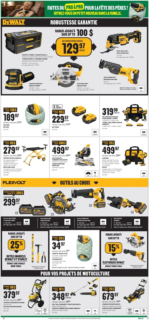 Circulaire BMR - Page 6. La page met en vedette des outils Dewalt et Flexvolt pour la Fête des Pères, avec un thème "Faites du pro à pro".

Dans la section "Robustesse Garantie" de Dewalt, un coffre à 2 tiroirs ToughSystem 2.0 est offert à 129,97 $ (prix suggéré 179,98 $). D'autres outils Dewalt sont présentés avec leur prix suggéré : un outil oscillant à 229,98 $, une ponceuse orbitale de 5 pouces à 199,98 $, une scie circulaire de 6-1/2 pouces à 219,98 $, et une scie alternative à 219,98 $. Les scies et la ponceuse n'incluent pas la batterie ni le chargeur.

Plus bas, une batterie Dewalt 20 V est à 189,97 $ après un rabais de 130 $ (prix suggéré 319,98 $). Un paquet de 2 batteries Dewalt 20 V est à 229,97 $ après un rabais de 90 $ (prix suggéré 319,98 $). Un ensemble perceuse-visseuse à percussion Atomic Dewalt avec 2 batteries 20 V et 1 chargeur est à 319,98 $. Un support de scie à onglets Dewalt est à 279,97 $ après un rabais de 80 $ (prix suggéré 359,98 $). Une scie à onglets combinée coulissante Dewalt de 12 pouces est à 499,97 $ après un rabais de 200 $ (prix suggéré 699,98 $). Une cloueuse Dewalt 20 V est à 499,97 $ après un rabais de 70 $ (prix suggéré 569,98 $).

La section Flexvolt "Outils au choix" propose des rabais jusqu'à 200 $. À partir de 299,97 $ chacun : un paquet de 2 batteries Flexvolt 20/60 V (prix suggéré 379,98 $), une scie circulaire Flexvolt 20/60 V (prix suggéré 399,98 $), une scie alternative Flexvolt 20/60 V (prix suggéré 399,98 $), ou une rectifieuse Flexvolt 20/60 V (prix suggéré 399,98 $). Les scies et la rectifieuse n'incluent pas la batterie ni le chargeur.

Des rabais jusqu'à 25 % sont offerts sur les outils manuels Dewalt et Stanley sélectionnés. Une lampe de travail à DEL Dewalt est à 34,97 $ après un rabais de 20 $ (prix suggéré 54,98 $). Batterie et chargeur non inclus. Des rabais jusqu'à 15 % sont offerts sur les outils électriques Dewalt sélectionnés.

Pour les projets de motoculture, une laveuse à pression électrique Dewalt avec boyau de 25 pieds est à 379,97 $ après un rabais de 90 $ (prix suggéré 469,98 $). Un ensemble taille-bordure et souffleur sans fil Dewalt avec batterie et chargeur est à 348,97 $ après un rabais de 10 % (prix suggéré 389,98 $). Une tondeuse poussée sans fil Dewalt 3 en 1 est à 679,97 $ après un rabais de 70 $ (prix suggéré 749,98 $).