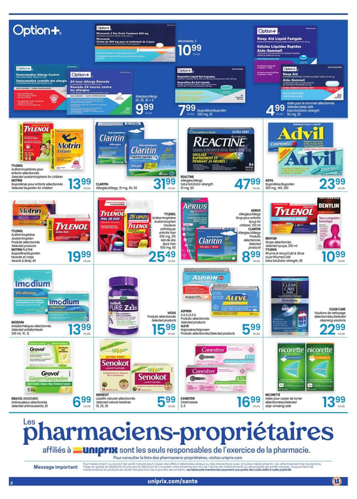 Circulaire Uniprix - Page 2. La page présente des produits de santé et de bien-être. En haut, Option+ Miconazole, 3 ovules, est à 10,99 $ chacun. Option+ Desloratadine, comprimés de 5 mg, ou Loratadine, comprimés de 10 mg, pour allergies, 20, 24, 30 ou 6 comprimés, sont à 9,99 $ chacun. Option+ Ibuprofène en gel liquide, 200 mg, 32 capsules, est à 7,99 $ chacun. Les aides-sommeil sélectionnées Option+, 50 mg, 20 caplets, sont à 4,99 $ chacun.

Au centre, les acétaminophènes Tylenol pour enfants sélectionnés ou les ibuprofènes Motrin pour enfants sélectionnés sont à 13,99 $ chacun. Claritin, 10 mg, 40 ou 50 comprimés, est à 31,99 $ chacun. Reactine Extra Fort, 10 mg, 84 comprimés, est à 47,99 $ chacun. Advil ibuprofène, 200 mg, 144 ou 250 comprimés, est à 23,99 $ chacun. Les produits sélectionnés Tylenol acétaminophène ou Motrin Platine ibuprofène pour muscles et corps, 40 unités, sont à 19,99 $ chacun. Aerius sirop pour enfants, 100 ml, ou Claritin Allergies + Sinus, produits sélectionnés, sont à 8,99 $ chacun. Les sirops Benylin sélectionnés, 250 ml, ou Tylenol Rhume et Sinus Extra Fort, 40 unités, sont à 10,99 $ chacun.

En bas, les antidiarrhéiques Imodium sélectionnés, 240 ml, 10 ou 12 unités, sont à 13,99 $ chacun. Les produits sélectionnés Vicks Pure Zzzs sont à 15,99 $ chacun. Aspirin ou Aleve, produits sélectionnés, sont à 5,99 $ chacun. Les solutions de nettoyage Clear Care sélectionnées sont à 22,99 $ chacun. Gravol Gingembre, antinauséeux sélectionnés, 20 unités, est à 6,99 $ chacun. Les laxatifs naturels Senokot sélectionnés, 18, 20 ou 30 unités, sont à 5,99 $ chacun. Canesten clotrimazole, 3 ou 6 unités, est à 16,99 $ chacun. Les aides pour cesser de fumer Nicorette sélectionnées sont à 13,99 $ chacun.

Un message important concernant les pharmaciens-propriétaires affiliés à Uniprix et la consultation de leur liste est affiché, ainsi qu'un avertissement sur les médicaments et produits de santé naturels.