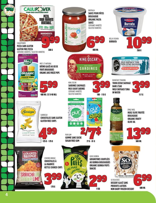 Circulaire TAU Marché d'alimentation Naturelle - Page 4. La page présente douze produits alimentaires. En haut à gauche, la pizza Caulipower sans gluten, certaines variétés, de 336 g à 9,99 $. Au centre, la sauce pour pâtes biologique Bioitalia, certaines variétés, de 660 ml à 6,99 $. À droite, la burrata Bella Casara de 250 g à 10,99 $. En dessous, les bâtons glacés au jus de fruits biologiques Mrs. J's Natural, 480 ml (12 x 40 ml) à 5,99 $. Au centre de la page, les sardines sauvages King Oscar, certaines variétés, de 106 à 115 g à 3,99 $. À droite, le thon listao sauvage dans l'eau Raincoast Trading de 117 g à 3,99 $. Plus bas à gauche, les croustilles sans gluten Sarriegui, de 125 à 175 g à 4,99 $. Au centre, la gomme sans sucre Pur Gum, de 77 à 81 g, est offerte à 2 pour 7 $. À droite, l'huile d'olive fruitée biologique Emile Noel de 500 ml à 13,99 $. En bas à gauche, les croustilles à la marmite Covered Bridge de 170 g à 3,99 $. Au centre, les grignotines soufflées au quinoa biologique GoGo Quinoa de 113 g à 2,99 $. Enfin, le dessert glacé sans produits laitiers So Delicious de 500 ml à 6,99 $.