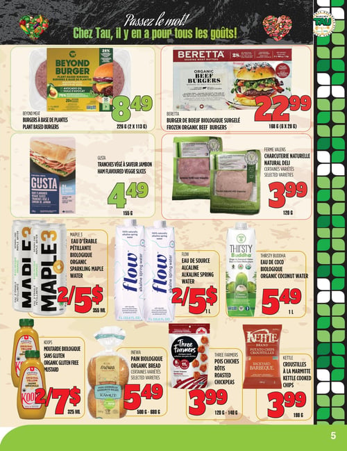 Circulaire TAU Marché d'alimentation Naturelle - Page 5. La page est intitulée "Passez le mot! Chez Tau, il y en a pour tous les goûts!". On y trouve des offres sur les produits suivants : les burgers à base de plantes Beyond Meat, 226 g (2 x 113 g) pour 8,49 $; les burgers de bœuf biologique surgelés Beretta, 168 g (6 x 28 g) pour 22,99 $; les tranches végé à saveur jambon Gusta, 155 g pour 4,49 $; la charcuterie naturelle Ferme Valens, certaines variétés, 120 g pour 3,99 $; l'eau d'érable pétillante biologique Maple 3, 355 ml, 2 pour 5 $; l'eau de source alcaline Flow, 1 L, 2 pour 5 $; l'eau de coco biologique Thirsty Buddha, 1 L pour 5,49 $; la moutarde biologique sans gluten Koops, 325 ml, 2 pour 7 $; le pain biologique Inewa, certaines variétés, 500 g à 680 g pour 5,49 $; les pois chiches rôtis Three Farmers, 120 g à 140 g pour 3,99 $; et les croustilles à la marmitte Kettle, 198 g pour 3,99 $.