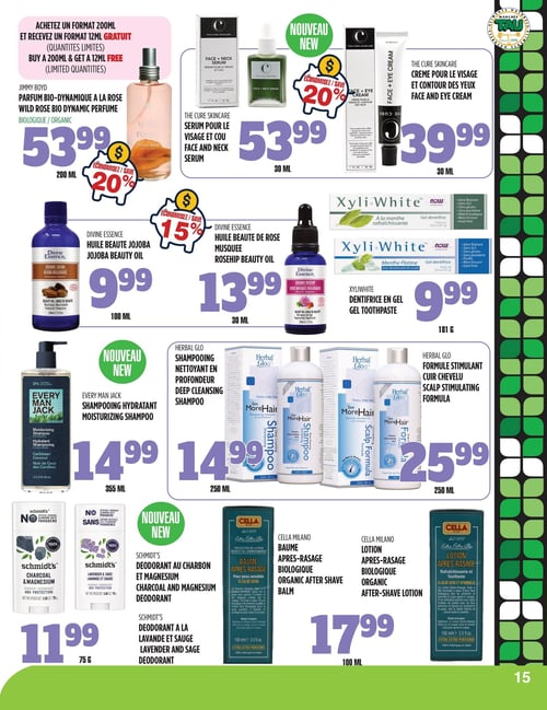 Circulaire TAU Marché d'alimentation Naturelle - Page 15. Le parfum bio-dynamique à la rose Jimmy Boyd de 200 ml est à 53,99 $, avec 20 % de rabais. Achetez un format de 200 ml et recevez un format de 12 ml gratuit (quantités limitées). Nouveau : le sérum pour le visage et le cou The Cure Skincare de 30 ml est à 53,99 $, avec 20 % de rabais. La crème pour le visage et le contour des yeux The Cure Skincare de 30 ml est à 39,99 $. L'huile de beauté jojoba Divine Essence de 100 ml est à 9,99 $. L'huile de beauté de rose musquée Divine Essence de 30 ml est à 13,99 $, avec 15 % de rabais. Le dentifrice en gel XyliWhite, saveur menthe rafraîchissante ou menthe platine avec bicarbonate de soude, est à 9,99 $ pour 181 grammes. Nouveau : le shampoing hydratant Every Man Jack, saveur noix de coco des Caraïbes, est à 14,99 $ pour 355 ml. Le shampoing nettoyant en profondeur Herbal Glo est à 14,99 $ pour 250 ml. La formule stimulant le cuir chevelu Herbal Glo est à 25,99 $ pour 250 ml. Nouveau : les déodorants Schmidt's, saveur charbon et magnésium ou lavande et sauge, sont à 11,99 $ pour 75 grammes. Le baume après-rasage biologique Cella Milano est à 17,99 $ pour 100 ml. La lotion après-rasage biologique Cella Milano est à 17,99 $ pour 100 ml.
