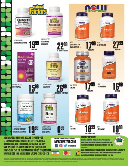 Circulaire TAU Marché d'alimentation Naturelle - Page 16. Cette page présente une sélection de suppléments de marques Natural Factors et NOW, organisés en trois rangées. En haut à gauche, le Magnésium Bisglycinate de Natural Factors, 120 capsules, est à 19,99 $. À sa droite, l'Astaxanthine de Natural Factors, 60 gélules, est à 22,99 $. Ensuite, le GABA avec B-6 de NOW, 100 capsules, est à 17,99 $, suivi de la L-Citrulline de NOW, 90 capsules, à 27,99 $. Au centre de la page, la B12 1000 mcg de Natural Factors, 210 comprimés, est offerte à 15,99 $. À côté, le Coenzyme Q10 de Natural Factors, 60 gélules, est à 26,99 $. Puis, la Glycine de NOW Sports, 100 capsules, est à 17,99 $, et la L-Carnitine de NOW, 60 capsules, est à 16,99 $. En bas de la page, la L-Glutamine Micronisée de Natural Factors, 300 grammes de poudre, est à 19,99 $. À sa droite, la Biotine 5000 mcg de Natural Factors, 60 capsules, est à 6,99 $. Ensuite, la L-Lysine de NOW, 100 comprimés, est à 16,99 $, et la L-Tyrosine de NOW, 120 capsules, est à 19,99 $. La partie inférieure de la page contient les adresses et numéros de téléphone des succursales de Montréal, Saint-Léonard, Brossard, Laval, Pointe-Claire et Blainville. On y trouve également la mention "Certifié bio par Écocert Canada", l'adresse du site marchestau.com avec les icônes des réseaux sociaux, et les logos Visa, Mastercard et Interac. Les heures d'ouverture pour Blainville, Brossard, Langelier, Laval et Pointe-Claire sont du lundi au vendredi de 8h30 à 20h, et le samedi et dimanche de 8h30 à 18h. Pour Saint-Denis, les heures sont du lundi au mercredi de 8h30 à 19h, le jeudi et vendredi de 8h30 à 20h, et le samedi et dimanche de 8h30 à 18h. Un avis important concernant les informations et la disponibilité des produits est présent en bas de page.