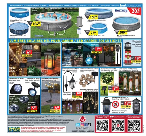 Circulaire Hart - Page 12. La page présente des articles pour l'extérieur, principalement des piscines et des lumières solaires. La section supérieure met en vedette des piscines Bestway : un ensemble piscine facile à remplir de 366 cm x 80 cm à 104,00 $. D'autres piscines Bestway sont aussi offertes à 104,00 $, comme celles de 365 cm x 76 cm ou 305 cm x 66 cm. On trouve également une piscine Bestway de 400 cm x 83,8 cm à 160,00 $ (prix régulier 199,99 $), une de 244 cm x 60 cm à 72,00 $ (prix régulier 89,99 $) et une de 457 cm x 107 cm à 280,00 $ (prix régulier 350,00 $). Un rabais de 20 % est appliqué sur les piscines Bestway. La section centrale est dédiée aux lumières solaires pour le jardin. Plusieurs articles "Votre Choix" sont offerts à 6,00 $ (40 % de rabais, prix régulier 9,99 $), incluant des guirlandes lumineuses solaires de 200 cm ou 63 cm, et une lanterne solaire de 27 cm. D'autres articles "Votre Choix" sont à 3,00 $ (40 % de rabais, prix régulier 4,99 $), comme des lumières solaires sur bâton, une lumière solaire suspendue ou une lumière solaire torche. Un phare solaire extérieur est à 18,00 $ (40 % de rabais, prix régulier 29,99 $). Des articles "Votre Choix" à 5,00 $ (37 % de rabais, prix régulier 7,99 $) comprennent une pierre solaire en résine de 15 cm x 13 cm, un projecteur de jardin solaire et un ensemble de 2 lampes solaires pour terrasse. Une branche de lumière solaire de 71 cm est à 4,00 $ (33 % de rabais, prix régulier 5,99 $). Des articles "Votre Choix" à 9,00 $ (40 % de rabais, prix régulier 14,99 $) incluent une lanterne solaire sur bâton, une guirlande lumineuse solaire de 80 pieds ou une guirlande lumineuse solaire de 2 mètres. Enfin, des articles "Votre Choix" à 8,00 $ (38 % de rabais, prix régulier 12,99 $) proposent une guirlande lumineuse DEL de 150 LED de 200 cm et des lumières solaires motif suricates de 25 cm. Un piège à insectes 100 % UV, non toxique, est à 18,00 $ (40 % de rabais, prix régulier 29,99 $). La page se termine avec des informations sur les magasins Maison en Gros, Hart Maison et Hart Home, et des codes QR pour localiser un magasin ou consulter la circulaire complète.
