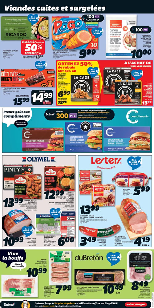 Circulaire IGA - Page 10. La page est dédiée aux viandes cuites et surgelées. En haut à gauche, la trempette chaude surgelée Ricardo de 500 g est offerte à 50 % de rabais sur le deuxième produit, le prix annoncé étant de 13,98 $. À côté, les saucisses fumées enrobées de pâte Pogo de 600 g ou 750 g sont à 9,99 $ et donnent 100 points Scène à l'achat de deux. Les tournedos de poulet avec bacon surgelés Valeur Plus de 920 g sont à 10,00 $ et donnent 100 points Scène. Plus bas, les côtes levées de porc fraîches Rock'n Ribz Benny & Co. de 535 g sont à 14,99 $ avec la carte Scène ou 15,99 $ sans carte. Les bouchées de poulet panées La Cage de 550 g reviennent à 6,99 $ l'unité après un rabais de 50 % sur le deuxième produit, le prix annoncé étant de 13,98 $. Les ailes ou pilons de poulet panés La Cage de 550 g sont à 13,99 $. La section Compliments propose les burgers farcis de 680 g et les burgers de poulet de 852 g, avec 300 points Scène à l'achat de deux emballages de burgers Compliments sélectionnés. La section Olymel présente les ailes de poulet surgelées Flamingo de 550 g ou Pinty's de 700 g ou 720 g à 13,99 $. Les burgers de poulet panés Flamingo de 680 g sont à 12,99 $. Le jambon fumé Lafleur P'tit Caprice de 550 g est à 10,99 $. Les charcuteries tranchées Olymel Duo Trio de 2 x 175 g, 2 x 200 g ou 300 g sont à 6,00 $. La section Lesters offre la bologne de 600 g ou 675 g à 5,99 $. L'émincé de steak ou viande fumée Lesters de 350 g ou 400 g est à 13,99 $. Le pepperoni Lesters de 200 g est à 3,49 $. Le pastrami ou viande fumée Lesters est à 4,19 $ par 100 g. La section duBreton bio et naturelle propose le bacon biologique de 250 g à 10,99 $. Les saucisses biologiques fraîches de 400 g sont à 7,99 $. Le filet de porc frais mariné duBreton est à 10,49 $ la livre. Enfin, le jambon blanc biologique duBreton de 125 g ou 175 g est à 8,49 $.
