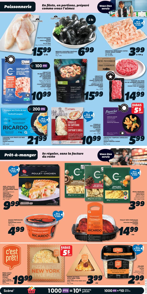 Circulaire IGA - Page 11. La section poissonnerie présente des filets d'aiglefin frais à 15,99 $ la livre (rég. 41,87 $/kg à 44,07 $/kg), des moules cultivées fraîches de 907 g à 6,99 $ (rég. 7,99 $), et des crevettes nordiques cuites à 3,99 $ par 100 g (rég. 20,99 $/lb). On y trouve aussi des crevettes blanches cuites du Pacifique surgelées Compliments de 340 g à 10,99 $ (rég. 12,99 $), offrant 100 points Scène. Les crevettes sauvages d'Argentine crues surgelées Marina Del Rey de 454 g sont à 15,99 $ (rég. 18,99 $), et le tartare de thon ou de saumon surgelés de 250 g est à 14,99 $ (rég. 15,99 $). La lasagne aux fruits de mer surgelée Ricardo de 1 kg est à 21,99 $ (rég. 23,99 $), avec 200 points Scène. La coquille du Capitaine surgelée La Fisherie de 300 g est à 10,99 $ (rég. 12,99 $). Les crevettes tempura surgelées Panache de 252 g sont à 5,99 $ (rég. 10,99 $), avec un rabais de 5 $. La section prêt-à-manger propose un pâté, feuilleté, gratin, quiche ou tourtière frais Plaisirs Gastronomiques de 540 g à 585 g à 9,99 $ (rég. 11,99 $). Des pâtes fraîches Compliments (raviolis aux champignons, tortellinis au bœuf, nids de spaghettis) de 300 g ou 350 g, sélection variée, sont à 3,99 $ (rég. 4,49 $ à 4,99 $). La sauce portugaise Ricardo de 300 ml est à 4,99 $ (rég. 5,49 $). Le poulet rôti portugais Ricardo de 950 g est à 14,99 $ plus taxes. La pizza style New York fraîche C'est Prêt! de 16 pouces est à 19,99 $ (rég. 24,99 $), avec un rabais de 5 $. Une pointe de pizza style New York C'est Prêt! est à 3,99 $ plus taxes (rég. 4,49 $). La salade de macaroni C'est Prêt! de 454 g est à 2,99 $ plus taxes, et la salade C'est Prêt! de 454 g, sélection variée, est également à 2,99 $ plus taxes (rég. 3,99 $).