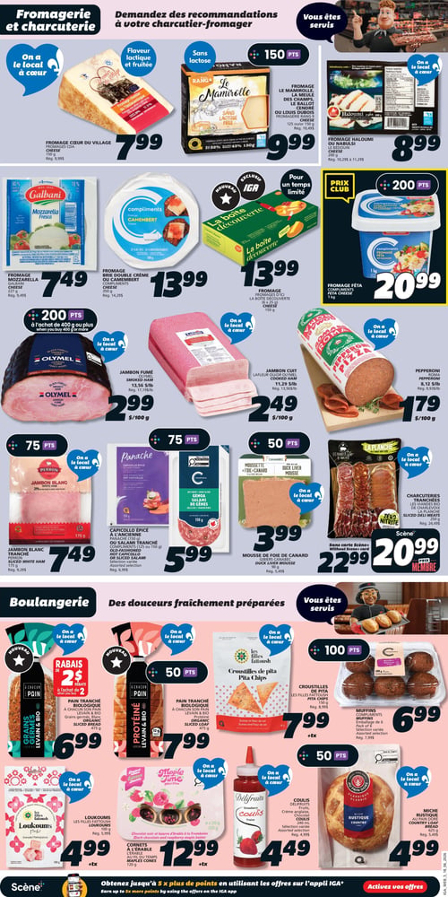 Circulaire IGA - Page 12. La section Fromagerie et charcuterie présente : le fromage Cœur du Village, 150 g, à 7,99 $; le fromage Le Mamirolle, La Meule des Champs, Le Ballot Cendré ou Louis Dubois, 125 ou 150 g, à 9,99 $ (150 points); le fromage Haloumi ou Nabulsi Le Bédouin, 200 g, à 8,99 $; le fromage Mozzarella Galbani, 227 g, à 7,49 $; le fromage Brie double crème ou Camembert Compliments, 350 g, à 13,99 $; le fromage d'ici La boîte découverte, 150 g, à 13,99 $ (exclusif IGA, pour un temps limité); le fromage Feta Compliments, 1 kg, à 20,99 $ (Prix Club, 200 points); le jambon fumé Olymel, à 2,99 $ / 100 g (200 points à l'achat de 400 g ou plus); le jambon cuit Lafleur ou Olymel, à 2,49 $ / 100 g; le pepperoni Roma, à 1,79 $ / 100 g; le jambon blanc tranché Perron, 175 g, à 7,49 $ (75 points); le capicollo épicé Panache, 150 g, ou le salami tranché Compliments, 125 ou 150 g, sélection variée, à 5,99 $ (75 points); la mousse de foie de canard Gibiers Canabec, 90 g, à 3,99 $ (50 points); et les charcuteries tranchées Les Viandes Bio de Charlevoix La Planche, 250 g, à 22,99 $ ou 20,99 $ prix membre Scène sans carte Scène+. La section Boulangerie propose : le pain tranché biologique À Chacun Son Pain Grains Germés Levain & Bio, 475 g, à 6,99 $ (rabais de 2 $ à l'achat de 2); le pain tranché biologique À Chacun Son Pain Protéiné Levain & Bio, 475 g, à 7,99 $ (50 points); les croustilles de pita Les Filles Fattoush, 150 g, à 7,99 $ +tx (100 points); les muffins Compliments, emballage de 6, sélection variée, à 6,99 $; les loukoums Les Filles Fattoush, 100 g, à 4,99 $ +tx; les cornets à l'érable Au Fil du Temps Maple Time, 120 g, à 12,99 $ +tx (édition limitée); le coulis Délifruits, fraise, crème anglaise ou caramel, 240 ml, sélection variée, à 4,49 $ (50 points); et la miche rustique Au Pain Doré, 625 g, à 4,99 $ (50 points).