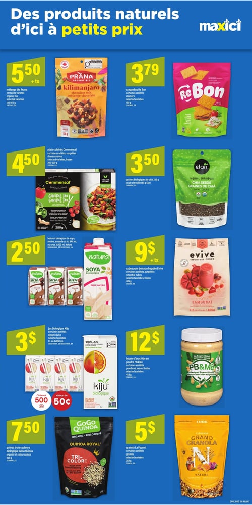 Circulaire Maxi - Page 12. La page est intitulée "Des produits naturels d'ici à petits prix". On y trouve le mélange bio Prana Kilimanjaro chocolat mix, certaines variétés, 130 ou 150 g, à 5,50 $ plus taxes. Les craquelins Re Bon, certaines variétés, 150 g, sont à 3,79 $. Les graines biologiques de chia Elan de 250 g ou de citrouille de 185 g sont à 3,50 $. Les plats cuisinés surgelés Commensal, certaines variétés, 260 à 300 g, sont offerts à 4,50 $. La boisson biologique de soya, avoine, amande ou riz Natura de 946 ml ou la boisson de soya Natura en format 3x200 ml sont à 2,50 $. Les cubes surgelés pour boisson frappée Evive Samouraï, certaines variétés, 405 g (3 à 6 portions), sont à 9 $ plus taxes. Le jus biologique Kiju, certaines variétés, 1 litre ou 4x200 ml, est à 3 $. Obtenez 500 points d'une valeur de 0,50 $ à l'achat. Le quinoa trois couleurs biologique GoGo Quinoa Royal de 500 g est à 7,50 $. Le beurre d'arachide en poudre PB&Me, certaines variétés, 453 g, est à 12 $. Enfin, le granola La Fourmi Nature, certaines variétés, 283 g, est à 5 $.