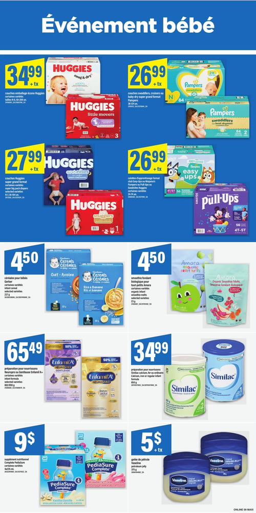 Circulaire Maxi - Page 13. Événement bébé. La page présente des produits pour bébés. En haut à gauche, des couches emballage écono Huggies, certaines variétés, tailles N-8, 60 à 208 unités, sont offertes à 34,99 $ + taxes. À droite, des couches Swaddlers, Cruisers ou Baby-Dry super grand format Pampers, 38 à 124 unités, sont à 26,99 $ + taxes. En dessous, des couches Huggies super grand format, certaines variétés, tailles N-7, 36 à 104 unités, sont à 27,99 $ + taxes. À côté, des culottes d'apprentissage format club Easy-Ups ou Ninjama's Pampers ou Pull-Ups ou Goodnites Huggies, certaines variétés, 24 à 74 unités, sont à 26,99 $ + taxes. Au centre de la page, des céréales pour bébés Gerber, certaines variétés, 227 grammes, sont à 4,50 $. À droite, des smoothies fondants biologiques pour tout-petits Amara, certaines variétés, 23 grammes, sont à 4,50 $. Plus bas, de la préparation pour nourrissons Neuropro ou Gentlease Enfamil A+, certaines variétés, 862 ou 890 grammes, est à 65,49 $. À côté, de la préparation pour nourrissons Similac Calcium, Fer ou ordinaire, certaines variétés, 850 grammes, est à 34,99 $. En bas de page, un supplément nutritionnel Pediasure Complete, certaines variétés, 4x235 millilitres, est à 9 $. Enfin, de la gelée de pétrole Vaseline, 375 grammes, est à 5 $ + taxes.