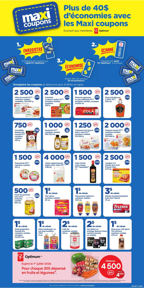 Circulaire Maxi - Page 20. La page met en avant les Maxi coupons et les économies de plus de 40 $ pour les membres PC Optimum. Trois étapes sont présentées : 1. Enregistrer les coupons sur l'application PC Optimum. 2. Scanner l'application à la caisse. 3. Économiser. La page présente ensuite une série d'offres de coupons:
- 2500 points (valeur de 2,50 $) pour les ailes de poulet PC, certaines variétés surgelées, 700-907 g.
- 2500 points (valeur de 2,50 $) pour les crevettes La Roue à griller PC, certaines variétés surgelées, 300 g.
- 1500 points (valeur de 1,50 $) pour les boissons gazeuses ou eau pétillante PC, certaines variétés, consigne, 12x355 ml.
- 2500 points (valeur de 2,50 $) pour le sirop d'érable pur à 100 % PC, 500 ml.
- 750 points (valeur de 0,75 $) pour les croustilles Saveurs du monde PC, certaines variétés, 200 g.
- 1000 points (valeur de 1 $) pour la moutarde PC, certaines variétés, 250-325 ml.
- 1250 points (valeur de 1,25 $) pour le croissant tout beurre prêt à cuire PC, certaines variétés, 312-360 g.
- 2000 points (valeur de 2 $) pour les poissons panés PC, certaines variétés surgelées, 550-680 g.
- 1500 points (valeur de 1,50 $) pour le guacamole PC, certaines variétés, 227 g.
- 4000 points (valeur de 4 $) pour la litière agglomérante légère pour chats PC, 3,86 kg.
- 1500 points (valeur de 1,50 $) pour l'huile d'olive extra-vierge PC Splendido, 1 L.
- 2500 points (valeur de 2,50 $) pour la lasagne à la viande sans nom, format Club, 2,27 kg.
- 500 points (valeur de 0,50 $) pour la purée de pommes sans nom, certaines variétés, 620 ml.
- 1 $ de rabais sur le thé Lipton, certaines variétés, 20 unités.
- 1 $ de rabais sur la mayonnaise Hellmann's, certaines variétés, 340 ml.
- 3 $ de rabais sur les gélules d'acétaminophène Extra fort Tylenol, 75 unités.
- 1 $ de rabais sur le soda gingembre Canada Dry, certaines variétés, consigne, 12x355 ml.
- 1 $ de rabais sur les pains hamburger ou hot dog moelleux POM, 6 unités.
- 2 $ de rabais sur le café Illy, certaines variétés, 250 g.
- 2 $ de rabais sur les serviettes ou protège-dessous Kotex, certains formats et variétés.
- 1 $ de rabais sur le sirop pour café glacé Tim Hortons, certaines variétés, 470 ml.
Enfin, une offre PC Optimum expire le 1er juillet 2026 : obtenez 4500 points (valeur de 4,50 $) pour chaque 30 $ dépensés en fruits et légumes.
