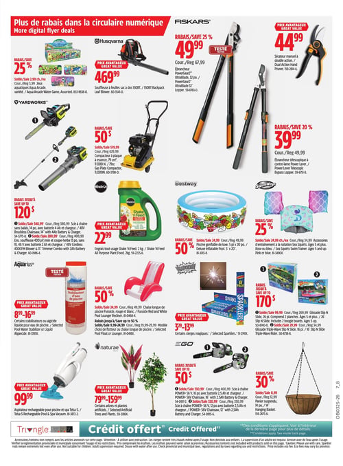 Circulaire Canadian Tire - Page 30. La page met en avant "Plus de rabais dans la circulaire numérique".
En haut à gauche, des jeux aquatiques Aqua Arcade variés sont offerts à 2,99 $ chacun, avec un rabais de 25 %.
À côté, une souffleuse à feuilles sac à dos Husqvarna 150BT est affichée à 469,99 $.
Au centre, des outils Fiskars sont présentés : un ébrancheur PowerGear2 UltraBlade 32 po à 49,99 $ (rabais de 25 %), un sécateur manuel à double action à 44,99 $, et un ébrancheur télescopique à contre-lame Power Lever à 39,99 $ (rabais de 20 %).
En dessous, des outils Yardworks : une scie à chaîne sans balais 14 po avec batterie 4 Ah et chargeur à 340,99 $, et un ensemble souffleuse 400 pi³/min et coupe-herbe 13 po sans fil 48 V avec batterie 2 Ah et chargeur à 280,99 $. Un rabais allant jusqu'à 120 $ est applicable sur ces articles.
Un compacteur à plaque à essence 79 cm³ est à 579,99 $, avec un rabais de 50 $.
L'engrais tout usage Miracle-Gro Shake 'N Feed 2 kg est à 22,99 $.
Une piscine gonflable de luxe Bestway 5 pi x 20 po est à 24,99 $, rabais de 50 %.
Des accessoires d'entraînement à la natation SwimWays Sea Squirts, pour âges 5 et plus, sont disponibles en rose ou bleu à 24,99 $ chacun, avec un rabais de 25 %.
Plus bas, des stabilisateurs ou algicides liquides pour eau de piscine Aquarius sont offerts de 8,99 $ à 16,99 $.
Des chaises longues de piscine Funsicle rouges et blanches sont à 24,99 $ (rabais de 50 %), et d'autres modèles de flotteurs ou chaises longues de piscine sont de 9,99 $ à 29,99 $ (rabais jusqu'à 50 %).
Des cierges magiques Kaboom sont vendus de 3,29 $ à 13,99 $.
Des glissades Slip N Slide sont également en promotion : une glissade 26 pi avec 2 planches (âges 5 et plus) à 99,99 $, et une glissade Triple-Wave 16 pi à 29,99 $. Un rabais allant jusqu'à 170 $ est applicable sur ces articles.
Un aspirateur rechargeable pour piscine et spa Telsa 5 est à 99,99 $.
Des arbres et plantes artificiels Naturae sont offerts de 79,99 $ à 159,99 $.
Des scies à chaîne EGO POWER+ 56 V sont disponibles : un modèle 16 po avec batterie 2,5 Ah et chargeur à 350,99 $, et un modèle 12 po avec batterie 2,5 Ah et chargeur à 320,99 $. Un rabais allant jusqu'à 50 $ est applicable sur ces articles.
Enfin, un panier suspendu 14 po est à 8,99 $, avec un rabais de 30 %.
Le bas de page mentionne "Crédit offert".