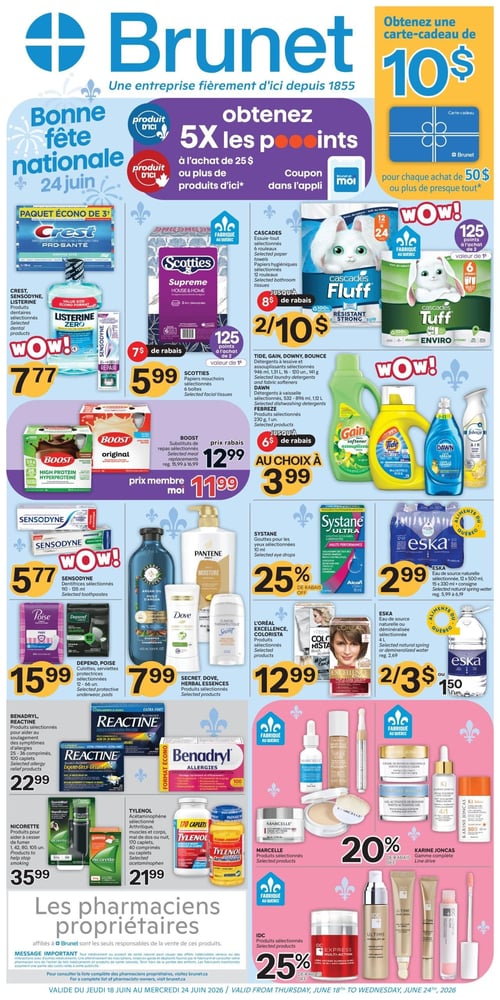 Circulaire Brunet - Page 1. La page met en avant la Bonne fête nationale le 24 juin. Obtenez 5x les points à l'achat de 25 $ ou plus de produits d'ici, avec un coupon dans l'application. Recevez une carte-cadeau de 10 $ pour chaque achat de 50 $ ou plus. En haut à gauche, un paquet écono de 3+ produits dentaires Crest, Sensodyne ou Listerine est à 7,77 $. Au centre, les papiers mouchoirs Scotties Supreme, 6 boîtes, sont à 5,99 $ après un rabais de 7 $. À droite, les essuie-tout Cascades Fluff ou Tuff, 12 ou 24 rouleaux, sont 2 pour 10 $ après un rabais de 8 $. En dessous, les détergents à lessive et assouplissants Tide, Gain, Downy, Dawn ou Febreze sont au choix à 3,99 $ après un rabais de 6 $. Plus bas à gauche, les substituts de repas Boost, 6 unités, sont à 12,99 $ ou 11,99 $ avec la carte membre Moi. Le dentifrice Sensodyne, 110-135 ml, est à 5,77 $. Les produits capillaires et corporels Herbal Essences, Dove, Pantene ou Secret sont à 7,99 $. Les gouttes pour les yeux Systane, 10 ml, bénéficient de 25 % de rabais. L'eau de source naturelle Eska, 12 x 500 ml, est à 2,99 $. Les culottes ou serviettes protectrices Depend ou Poise sont à 15,99 $. Les produits colorants L'Oréal Excellence ou Colorista sont à 12,99 $. L'eau de source naturelle ou déminéralisée Eska, 1 L, est 2 pour 3 $ ou 1,50 $ l'unité. Les produits pour aider au soulagement des symptômes d'allergies Benadryl ou Reactine, 25-100 comprimés ou 25-36 capsules, sont à 22,99 $. Les produits pour aider à cesser de fumer Nicorette, 1, 42, 80 ou 105 unités, sont à 35,99 $. L'acétaminophène Tylenol, 170 caplets, 40 comprimés ou caplets, est à 21,99 $. Les produits Marcelle sélectionnés bénéficient de 20 % de rabais. La gamme complète Karine Joncas bénéficie de 20 % de rabais. Les produits IDC sélectionnés bénéficient de 25 % de rabais. Un message important concernant les pharmaciens propriétaires est inclus en bas de page.