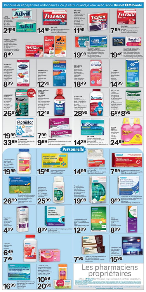 Circulaire Brunet - Page 6. La page débute par le message "Renouveler et payer mes ordonnances, où je veux, quand je veux avec l'appli Brunet MaSanté".

Plusieurs offres de produits de santé sont présentées. On trouve l'Advil Liqui-gels ou Mini-gels, 110 caplets, à 21,99 $. Le Tylenol Soulagement Ultra, acétaminophène, 72-80 comprimés, est à 14,99 $. Le Tylenol Mal de Dos, acétaminophène, 50 comprimés, est à 11,99 $. Le Tylenol acétaminophène 500 mg, 50 comprimés, est à 7,99 $.

Pour les enfants, le Tylenol Motrin, acétaminophène ou ibuprofène, 16-20 comprimés ou 120 ml, est à 8,49 $. L'Aerius, desloratadine, 10 comprimés, est à 19,99 $. Le Claritin ou Aerius, desloratadine ou loratadine, 24-32 comprimés, est à 19,99 $. Le Reactine ou Benadryl, produits pour soulager les symptômes d'allergies, 24-60 comprimés ou caplets, est à 19,49 $.

Le Pedialyte, produits pour le maintien de l'équilibre électrolytique, 8 ou 17 g, est à 8,99 $. Les Gouttes pour les yeux Hydrasense, 10 ml, sont à 12,99 $. Le Benadryl, produits pour soulager les symptômes d'allergies, 250 ml, est à 18,49 $. Les Gouttes pour les yeux Claritin, 10 ml, sont à 14,99 $.

Le Robaxacet, produits pour soulager les douleurs dorsales, 40 caplets, est à 26,99 $. Les produits Vicks, Nyquil, Dayquil ou Vaporub pour le rhume et la grippe ou aide-sommeil nocturne sont à 12,49 $. Le Gaviscon, produits pour soulager les brûlures d'estomac, 600 ml ou 100-120 comprimés, est à 28,99 $. Le Dulcolax, produits pour soulager la constipation occasionnelle, 5 mg, 10-30 comprimés, est de 6,99 $ à 8,99 $.

Le Florastor, probiotiques, 20-50 caplets, est de 19,99 $ à 33,99 $. Les crèmes antifongiques Canesten, 15 g, sont de 7,99 $ à 9,99 $. L'Imodium Liqui-Gels, produits pour le soulagement rapide de la diarrhée, 10-12 comprimés ou 240 ml, est à 14,29 $. Le Pepto-Bismol, antiacides, 2 x 480 ml ou 700 ml, est à 24,99 $.

Une section dédiée aux produits Personnelle est mise en avant. On y trouve l'acétaminophène 500-650 mg, 115-170 caplets, à 19,99 $. Les Caplets d'ibuprofène 200 mg, 200 caplets, sont à 15,99 $. L'acétaminophène 500-650 mg, 80-110 comprimés ou caplets, est à 14,99 $. L'acétaminophène 500 mg, 50 comprimés ou caplets, est à 7,99 $.

Les produits Personnelle 24 Hour Allergy Remedy pour soulager les symptômes d'allergies, 60 comprimés, sont à 26,99 $. Les produits Personnelle pour le soulagement des douleurs musculaires et dorsales, 60-75 caplets, sont à 25,99 $. Les produits Personnelle pour le soulagement des douleurs musculaires avec acétaminophène, 40 caplets, sont à 19,99 $. Les comprimés de diphenhydramine Personnelle, 20 comprimés, pour le soulagement temporaire des allergies, sont à 9,99 $.

Les vaporisateurs nasaux Personnelle, 15-50 ml, sont à 4,99 $. Les lingettes nettoyantes pour paupières Personnelle, 30 unités, sont à 8,99 $. Les gommes de nicotine Personnelle, 2 mg, 30 unités, sont à 12,99 $. La crème analgésique Personnelle, 100 g, est à 8,99 $.

Les antiacides Personnelle sont de 6,49 $ à 7,99 $. L'onguent antibiotique triple Personnelle est à 7,99 $. Le Docosanol Personnelle, traitements des feux sauvages, 2 g, 15 unités, est à 15,99 $.

Les gélules Personnelle Diarrhea relief liquid gels, lopéramide 2 mg, 20-24 gélules, sont à 16,99 $. Les laxatifs de séné ou fibres laxatives Personnelle, 60-150 comprimés ou 260-322 g, sont de 10,99 $ à 20,99 $. Le laxatif de séné Personnelle, 100 comprimés, est à 9,99 $.

En bas de page, un message indique : "Les pharmaciens propriétaires affiliés à Brunet sont les seuls responsables de la vente de ces produits. MESSAGE IMPORTANT : Tout médicament ou produit de santé naturel peut causer des effets indésirables sérieux ou des interactions avec d'autres médicaments. Lire attentivement les mises en garde et dépliants fournis par le fabricant et consulter votre pharmacien lors de l'achat de tels médicaments et produits de santé naturels. Tenir hors de la portée des enfants. Les fabricants n'assument aucunement une partie des coûts reliés à cette publicité. Pour consulter la liste complète des pharmaciens propriétaires, visitez brunet.ca/".