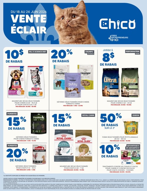 Circulaire Chico Boutique d'Animaux, valable du 18 au 24 juin 2026. Vente éclair avec des rabais sur une variété de produits pour animaux. 10 $ de rabais sur la nourriture sèche sélectionnée Hill's Science Diet pour chiens (12 à 15,5 lb) et pour chats (6 à 7 lb), prix régulier de 68,99 $ à 89,99 $. 20 % de rabais sur les gâteries sélectionnées Crumps' Naturals pour chiens, incluant Plaque Buster, Gutsy Calm Bites et Mini Trainers, prix régulier de 7,99 $ à 32,99 $. Jusqu'à 8 $ de rabais sur la nourriture sèche sélectionnée Performatrin Ultra, incluant les formules sans grains et à ingrédients limités, prix régulier de 29,99 $ à 119,99 $. 15 % de rabais sur les gâteries sélectionnées PureBites pour chiens, formats variés, prix régulier de 7,39 $ à 15,29 $. 15 % de rabais sur la nourriture sèche sélectionnée Royal Canin pour chats (4 à 7 lb), incluant les formules Hairball Boules de Poils et Sphynx, prix régulier de 69,99 $ à 74,99 $. 50 % de rabais sur le 2e foin sélectionné Oxbow pour petits animaux, formats de 40 oz à 90 oz, prix régulier de 20,99 $ à 38,99 $. 20 % de rabais sur les gâteries sélectionnées PureBites pour chats (11 g à 32 g), prix régulier de 6,99 $ à 7,39 $. 10 % de rabais sur les traitements contre les tiques et puces Advantage II et K9 Advantix II pour chiens et chats, formats de 4 à 6 doses, prix régulier de 65,97 $ à 153,97 $.