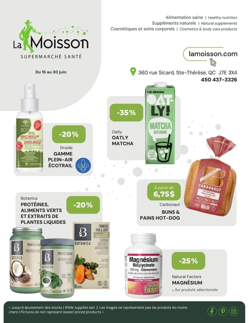 Circulaire La Moisson Supermarché Santé - Page 1. Valide du 16 au 30 juin. La page met en vedette des produits d'alimentation saine, des suppléments naturels, des cosmétiques et des soins corporels. Les coordonnées du magasin sont affichées : 360 rue Sicard, Ste-Thérèse, QC J7E 3X4, téléphone 450 437-3326 et site web lamoisson.com. Les promotions incluent : 20 % de rabais sur la gamme Plein-Air Écotrail de Druide, notamment un chasse-insectes à l'eucalyptus citronné. La boisson d'avoine Matcha de Oatly est à 35 % de rabais. Les pains à hot-dog Carbonaut sont offerts à partir de 6,75 $. Les protéines, aliments verts et extraits de plantes liquides de Botanica bénéficient d'un rabais de 20 %. Enfin, le Magnésium Bisglycinate de Natural Factors est à 25 % de rabais sur produits sélectionnés. Note en bas de page : Jusqu'à épuisement des stocks. Les images ne représentent pas les produits les moins chers.